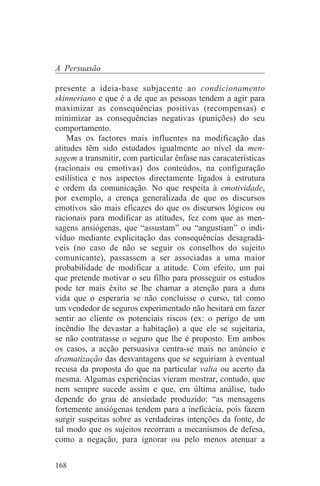 A Persuasão

presente a ideia-base subjacente ao condicionamento
skinneriano e que é a de que as pessoas tendem a agir para
maximizar as consequências positivas (recompensas) e
minimizar as consequências negativas (punições) do seu
comportamento.
    Mas os factores mais influentes na modificação das
atitudes têm sido estudados igualmente ao nível da men-
sagem a transmitir, com particular ênfase nas caracaterísticas
(racionais ou emotivas) dos conteúdos, na configuração
estilística e nos aspectos directamente ligados à estrutura
e ordem da comunicação. No que respeita à emotividade,
por exemplo, a crença generalizada de que os discursos
emotivos são mais eficazes do que os discursos lógicos ou
racionais para modificar as atitudes, fez com que as men-
sagens ansiógenas, que “assustam” ou “angustiam” o indi-
víduo mediante explicitação das consequências desagradá-
veis (no caso de não se seguir os conselhos do sujeito
comunicante), passassem a ser associadas a uma maior
probabilidade de modificar a atitude. Com efeito, um pai
que pretende motivar o seu filho para prosseguir os estudos
pode ter mais êxito se lhe chamar a atenção para a dura
vida que o esperaria se não concluisse o curso, tal como
um vendedor de seguros experimentado não hesitará em fazer
sentir ao cliente os potenciais riscos (ex: o perigo de um
incêndio lhe devastar a habitação) a que ele se sujeitaria,
se não contratasse o seguro que lhe é proposto. Em ambos
os casos, a acção persuasiva centra-se mais no anúncio e
dramatização das desvantagens que se seguiriam à eventual
recusa da proposta do que na particular valia ou acerto da
mesma. Algumas experiências vieram mostrar, contudo, que
nem sempre sucede assim e que, em última análise, tudo
depende do grau de ansiedade produzido: “as mensagens
fortemente ansiógenas tendem para a ineficácia, pois fazem
surgir suspeitas sobre as verdadeiras intenções da fonte, de
tal modo que os sujeitos recorram a mecanismos de defesa,
como a negação, para ignorar ou pelo menos atenuar a


168
 