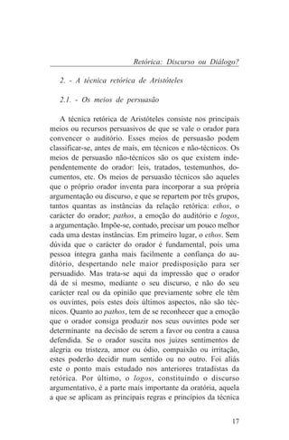 Retórica: Discurso ou Diálogo?

   2. - A técnica retórica de Aristóteles

   2.1. - Os meios de persuasão

    A técnica retórica de Aristóteles consiste nos principais
meios ou recursos persuasivos de que se vale o orador para
convencer o auditório. Esses meios de persuasão podem
classificar-se, antes de mais, em técnicos e não-técnicos. Os
meios de persuasão não-técnicos são os que existem inde-
pendentemente do orador: leis, tratados, testemunhos, do-
cumentos, etc. Os meios de persuasão técnicos são aqueles
que o próprio orador inventa para incorporar a sua própria
argumentação ou discurso, e que se repartem por três grupos,
tantos quantas as instâncias da relação retórica: ethos, o
carácter do orador; pathos, a emoção do auditório e logos,
a argumentação. Impõe-se, contudo, precisar um pouco melhor
cada uma destas instâncias. Em primeiro lugar, o ethos. Sem
dúvida que o carácter do orador é fundamental, pois uma
pessoa íntegra ganha mais facilmente a confiança do au-
ditório, despertando nele maior predisposição para ser
persuadido. Mas trata-se aqui da impressão que o orador
dá de si mesmo, mediante o seu discurso, e não do seu
carácter real ou da opinião que previamente sobre ele têm
os ouvintes, pois estes dois últimos aspectos, não são téc-
nicos. Quanto ao pathos, tem de se reconhecer que a emoção
que o orador consiga produzir nos seus ouvintes pode ser
determinante na decisão de serem a favor ou contra a causa
defendida. Se o orador suscita nos juizes sentimentos de
alegria ou tristeza, amor ou ódio, compaixão ou irritação,
estes poderão decidir num sentido ou no outro. Foi aliás
este o ponto mais estudado nos anteriores tratadistas da
retórica. Por último, o logos, constituindo o discurso
argumentativo, é a parte mais importante da oratória, aquela
a que se aplicam as principais regras e princípios da técnica


                                                          17
 