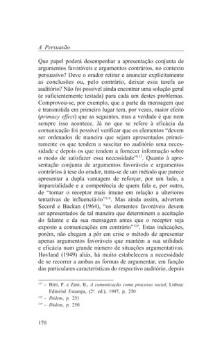 A Persuasão

Que papel poderá desempenhar a apresentação conjunta de
argumentos favoráveis e argumentos contrários, no contexto
persuasivo? Deve o orador retirar e anunciar explicitamente
as conclusões ou, pelo contrário, deixar essa tarefa ao
auditório? Não foi possível ainda encontrar uma solução geral
(e suficientemente testada) para cada um destes problemas.
Comprovou-se, por exemplo, que a parte da mensagem que
é transmitida em primeiro lugar tem, por vezes, maior efeito
(primacy effect) que as seguintes, mas a verdade é que nem
sempre isso acontece. Já no que se refere à eficácia da
comunicação foi possível verificar que os elementos “devem
ser ordenados de maneira que sejam apresentados primei-
ramente os que tendem a suscitar no auditório uma neces-
sidade e depois os que tendem a fornecer informação sobre
o modo de satisfazer essa necessidade”117. Quanto à apre-
sentação conjunta de argumentos favoráveis e argumentos
contrários à tese do orador, trata-se de um método que parece
apresentar a dupla vantagem de reforçar, por um lado, a
imparcialidade e a competência de quem fala e, por outro,
de “tornar o receptor mais imune em relação a ulteriores
tentativas de influenciá-lo”118. Mas ainda assim, advertem
Secord e Backan (1964), “os elementos favoráveis devem
ser apresentados de tal maneira que determinem a aceitação
do falante e da sua mensagem antes que o receptor seja
exposto a comunicações em contrário”119. Estas indicações,
porém, não chegam a pôr em crise o método de apresentar
apenas argumentos favoráveis que mantém a sua utilidade
e eficácia num grande número de situações argumentativas.
Hovland (1949) aliás, há muito estabelecera a necessidade
de se recorrer a ambas as formas de argumentar, em função
das particulares características do respectivo auditório, depois
_______________________________
117
    - Bitti, P. e Zani, B., A comunicação como processo social, Lisboa:
      Editorial Estampa, (2ª. ed.), 1997, p. 250
118
    - Ibidem, p. 251
119
    - Ibidem, p. 250


170
 