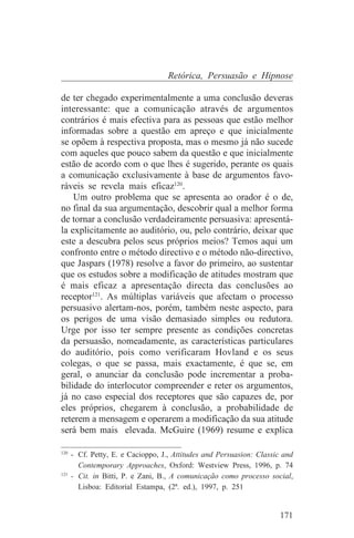 Retórica, Persuasão e Hipnose

de ter chegado experimentalmente a uma conclusão deveras
interessante: que a comunicação através de argumentos
contrários é mais efectiva para as pessoas que estão melhor
informadas sobre a questão em apreço e que inicialmente
se opõem à respectiva proposta, mas o mesmo já não sucede
com aqueles que pouco sabem da questão e que inicialmente
estão de acordo com o que lhes é sugerido, perante os quais
a comunicação exclusivamente à base de argumentos favo-
ráveis se revela mais eficaz120.
    Um outro problema que se apresenta ao orador é o de,
no final da sua argumentação, descobrir qual a melhor forma
de tornar a conclusão verdadeiramente persuasiva: apresentá-
la explicitamente ao auditório, ou, pelo contrário, deixar que
este a descubra pelos seus próprios meios? Temos aqui um
confronto entre o método directivo e o método não-directivo,
que Jaspars (1978) resolve a favor do primeiro, ao sustentar
que os estudos sobre a modificação de atitudes mostram que
é mais eficaz a apresentação directa das conclusões ao
receptor121. As múltiplas variáveis que afectam o processo
persuasivo alertam-nos, porém, também neste aspecto, para
os perigos de uma visão demasiado simples ou redutora.
Urge por isso ter sempre presente as condições concretas
da persuasão, nomeadamente, as características particulares
do auditório, pois como verificaram Hovland e os seus
colegas, o que se passa, mais exactamente, é que se, em
geral, o anunciar da conclusão pode incrementar a proba-
bilidade do interlocutor compreender e reter os argumentos,
já no caso especial dos receptores que são capazes de, por
eles próprios, chegarem à conclusão, a probabilidade de
reterem a mensagem e operarem a modificação da sua atitude
será bem mais elevada. McGuire (1969) resume e explica
_______________________________
120
    - Cf. Petty, E. e Cacioppo, J., Attitudes and Persuasion: Classic and
      Contemporary Approaches, Oxford: Westview Press, 1996, p. 74
121
    - Cit. in Bitti, P. e Zani, B., A comunicação como processo social,
      Lisboa: Editorial Estampa, (2ª. ed.), 1997, p. 251


                                                                    171
 