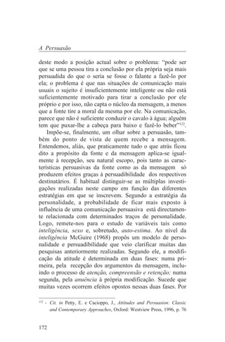 A Persuasão

deste modo a posição actual sobre o problema: “pode ser
que se uma pessoa tira a conclusão por ela própria seja mais
persuadida do que o seria se fosse o falante a fazê-lo por
ela; o problema é que nas situações de comunicação mais
usuais o sujeito é insuficientemente inteligente ou não está
suficientemente motivado para tirar a conclusão por ele
próprio e por isso, não capta o núcleo da mensagem, a menos
que a fonte tire a moral da mesma por ele. Na comunicação,
parece que não é suficiente conduzir o cavalo à água; alguém
tem que puxar-lhe a cabeça para baixo e fazê-lo beber”122.
    Impõe-se, finalmente, um olhar sobre a persuasão, tam-
bém do ponto de vista de quem recebe a mensagem.
Entendemos, aliás, que praticamente tudo o que atrás ficou
dito a propósito da fonte e da mensagem aplica-se igual-
mente à recepção, seu natural escopo, pois tanto as carac-
terísticas persuasivas da fonte como as da mensagem só
produzem efeitos graças à persuadibilidade dos respectivos
destinatários. É habitual distinguir-se as múltiplas investi-
gações realizadas neste campo em função das diferentes
estratégias em que se inscrevem. Segundo a estratégia da
personalidade, a probabilidade de ficar mais exposto à
influência de uma comunicação persuasiva está directamen-
te relacionada com determinados traços de personalidade.
Logo, remete-nos para o estudo de variáveis tais como
inteligência, sexo e, sobretudo, auto-estima. Ao nível da
inteligência McGuire (1968) propôs um modelo de perso-
nalidade e persuadibilidade que veio clarificar muitas das
pesquisas anteriormente realizadas. Segundo ele, a modifi-
cação da atitude é determinada em duas fases: numa pri-
meira, pela recepção dos argumentos da mensagem, inclu-
indo o processo de atenção, compreensão e retenção; numa
segunda, pela anuência à própria modificação. Sucede que
muitas vezes ocorrem efeitos opostos nessas duas fases. Por
_______________________________
122
    - Cit. in Petty, E. e Cacioppo, J., Attitudes and Persuasion: Classic
      and Contemporary Approaches, Oxford: Westview Press, 1996, p. 76


172
 