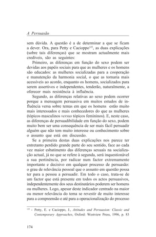 A Persuasão

sem dúvida. A questão é a de determinar a que se ficam
a dever. Ora, para Petty e Cacioppo123, as duas explicações
(sobre tais diferenças) que se mostram actualmente mais
credíveis, são as seguintes:
    Primeiro, as diferenças em função do sexo podem ser
devidas aos papéis sociais para que as mulheres e os homens
são educados: as mulheres socializadas para a cooperação
e manutenção da harmonia social, o que as tornaria mais
acessíveis ao acordo, enquanto os homens, socializados para
serem assertivos e independentes, tenderão, naturalmente, a
oferecer mais resistência à influência.
    Segundo, as diferenças relativas ao sexo podem ocorrer
porque a mensagem persuasiva em muitos estudos de in-
fluência versa sobre temas em que os homens estão muito
mais interessados e mais conhecedores do que as mulheres
(tópicos masculinos versus tópicos femininos). E, neste caso,
as diferenças de persuadibilidade em função do sexo, podem
muito bem ser uma consequência de ser mais fácil persuadir
alguém que não tem muito interesse ou conhecimento sobre
o assunto que está em discussão.
    Se a primeira destas duas explicações nos parece ter
entretanto perdido grande parte do seu sentido, face ao cada
vez maior esbatimento das diferenças sexuais na socializa-
ção actual, já no que se refere à segunda, será inquestionável
a sua pertinência, por radicar num factor extremamente
importante e decisivo em qualquer processo de persuasão:
o grau de relevância pessoal que o assunto em questão possa
ter para a pessoa a persuadir. Em todo o caso, trata-se de
um factor que está presente em todos os actos persuasivos,
independentemente dos seus destinatários poderem ser homens
ou mulheres. Logo, apesar deste indicador centrado na maior
ou menor relevância do tema se revestir de muito interesse
para a compreensão e até para a operacionalização do processo
_______________________________
123
    - Petty, E. e Cacioppo, J., Attitudes and Persuasion: Classic and
      Contemporary Approaches, Oxford: Westview Press, 1996, p. 83


174
 