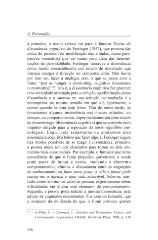 A Persuasão

à primeira, o maior relevo vai para a famosa Teoria da
dissonância cognitiva, de Festinger (1957), que procura dar
conta do processo de modificação das atitudes, numa pers-
pectiva internalista que vai muito para além das determi-
nações da personalidade. Festinger descreve a dissonância
como sendo essencialmente um estado de motivação que
fornece energia e direcção ao comportamento. Não hesita
por isso em fazer a analogia com o que se passa com a
fome: “just as hunger is motivating, cognitive dissonance
is motivating”125. Isto é, a dissonância cognitiva faz aparecer
uma actividade orientada para a redução ou eliminação dessa
dissonância e o sucesso na sua redução ou anulação é a
recompensa, no mesmo sentido em que o é, igualmente, o
comer quando se está com fome. Dito de outro modo, se
detectamos alguma incoerência nas nossas atitudes, ou
crenças, ou comportamentos, experimentamos um certo estado
de desassossego (dissonância cognitiva) que se converte num
impulso dirigido para a reposição do nosso equilíbrio psi-
cológico. Logo, para reduzirmos ou anularmos essa
dissonância cognitiva temos que fazer algo. E Festinger sugere
três modos possíveis de se reagir à dissonância: primeiro,
a pessoa muda um dos elementos para tornar os dois ele-
mentos mais consonantes. Por exemplo, o fumador que toma
consciência de que o fumo prejudica gravemente a saúde
pode parar de fumar e assim, mudando o elemento
comportamental, elimina a dissonância entre as cognições
de conhecimento eu fumo para gozar a vida e fumar pode
causar-me a doença e uma vida miserável. Sabe-se, con-
tudo, como em muitos casos as pessoas experimentam sérias
dificuldades em alterar este elemento do comportamento.
Segundo, a pessoa pode reduzir a mesma dissonância, pela
adição de cognições consonantes. É o caso do fumador, que
a despeito da evidência de que o fumo provoca graves
_______________________________
125
    - in Petty, E. e Cacioppo, J., Attitudes and Persuasion: Classic and
      Contemporary Approaches, Oxford: Westview Press, 1996, p. 138


176
 