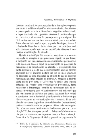 Retórica, Persuasão e Hipnose

doenças, resolve fazer uma pesquisa de informação que ponha
em causa a validade científica dessa conclusão. Por último,
a pessoa pode reduzir a dissonância cognitiva relativizando
a importância de tais cognições, como o faz o fumador que
se convence a si mesmo de que o prazer que o cigarro lhe
dá é muito superior ao risco que constitui para a sua saúde.
Estes são os três modos que, segundo Festinger, levam à
redução da dissonância. Resta dizer que, em princípio, será
seleccionado aquele que menos resistência oferecer à res-
pectiva modificação de atitude.
    Quanto à estratégia das respostas cognitivas ela centra-
-se ainda no receptor e nos processos cognitivos que fazem
a mediação das suas reacções às comunicações persuasivas.
Está agora em foco o papel do pensamento no processo de
persuasão e na modificação da atitude. O pressuposto-base
desta estratégia é o de que os pensamentos que as pessoas
elaboram por si mesmas podem ser tão ou mais efectivos
na produção de uma mudança de atitude do que as próprias
mensagens que lhes chegam do exterior. O processo é descrito
deste modo por Petty e Cacciopo: “quando uma pessoa
antecipa ou recebe uma comunicação persuasiva, tenta
relacionar a informação contida na mensagem (ou na es-
perada mensagem) com o conhecimento pré-existente que
ela tem acerca do assunto em causa. Ao fazer isto, estará
a considerar uma substancial quantidade de informação que
não se encontra na comunicação em si mesma. Estas adi-
cionais respostas cognitivas auto-elaboradas (pensamentos)
podem concordar com as propostas feitas pela mensagem,
discordar ou serem inteiramente irrelevantes para a comu-
nicação”126. Por exemplo, quando o Primeiro-Ministro anun-
cia que vai aumentar os impostos para resolver a situação
financeira da Segurança Social e garantir o pagamento de
_______________________________
126
    - Petty, E. e Cacioppo, J., Attitudes and Persuasion: Classic and
      Contemporary Approaches, Oxford: Westview Press, 1996, p. 225


                                                                 177
 