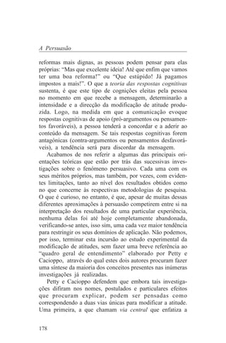 A Persuasão

reformas mais dignas, as pessoas podem pensar para elas
próprias: “Mas que excelente ideia! Até que enfim que vamos
ter uma boa reforma!” ou “Que estúpido! Já pagamos
impostos a mais!”. O que a teoria das respostas cognitivas
sustenta, é que este tipo de cognições eleitas pela pessoa
no momento em que recebe a mensagem, determinarão a
intensidade e a direcção da modificação de atitude produ-
zida. Logo, na medida em que a comunicação evoque
respostas cognitivas de apoio (pró-argumentos ou pensamen-
tos favoráveis), a pessoa tenderá a concordar e a aderir ao
conteúdo da mensagem. Se tais respostas cognitivas forem
antagónicas (contra-argumentos ou pensamentos desfavorá-
veis), a tendência será para discordar da mensagem.
    Acabamos de nos referir a algumas das principais ori-
entações teóricas que estão por trás das sucessivas inves-
tigações sobre o fenómeno persuasivo. Cada uma com os
seus méritos próprios, mas também, por vezes, com eviden-
tes limitações, tanto ao nível dos resultados obtidos como
no que concerne às respectivas metodologias de pesquisa.
O que é curioso, no entanto, é que, apesar de muitas dessas
diferentes aproximações à persuasão competirem entre si na
interpretação dos resultados de uma particular experiência,
nenhuma delas foi até hoje completamente abandonada,
verificando-se antes, isso sim, uma cada vez maior tendência
para restringir os seus domínios de aplicação. Não podemos,
por isso, terminar esta incursão ao estudo experimental da
modificação de atitudes, sem fazer uma breve referência ao
“quadro geral de entendimento” elaborado por Petty e
Cacioppo, através do qual estes dois autores procuram fazer
uma síntese da maioria dos conceitos presentes nas inúmeras
investigações já realizadas.
    Petty e Cacioppo defendem que embora tais investiga-
ções difiram nos nomes, postulados e particulares efeitos
que procuram explicar, podem ser pensadas como
correspondendo a duas vias únicas para modificar a atitude.
Uma primeira, a que chamam via central que enfatiza a


178
 