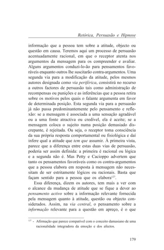 Retórica, Persuasão e Hipnose

informação que a pessoa tem sobre a atitude, objecto ou
questão em causa. Teremos aqui um processo de persuasão
acentuadamente racional, em que o receptor atenta nos
argumentos da mensagem para os compreender e avaliar.
Alguns argumentos conduzi-lo-ão para pensamentos favo-
ráveis enquanto outros lhe suscitarão contra-argumentos. Uma
segunda via para a modificação da atitude, pelos mesmos
autores designada como via periférica, consistirá no recurso
a outros factores de persuasão tais como administração de
recompensas ou punições e as inferências que a pessoa retira
sobre os motivos pelos quais o falante argumenta em favor
de determinada posição. Esta segunda via para a persuasão
já não passa predominantemente pelo pensamento e refle-
xão: se a mensagem é associada a uma sensação agradável
ou a uma fonte atractiva ou credível, ela é aceite; se a
mensagem coloca o sujeito numa posição demasiado dis-
crepante, é rejeitada. Ou seja, o receptor toma consciência
da sua própria resposta comportamental ou fisiológica e daí
infere qual a atitude que tem que assumir. À primeira vista,
parece que a diferença entre estas duas vias de persuasão,
poderia ser assim definida: a primeira é racional ou lógica
e a segunda não é. Mas Petty e Cacioppo advertem que
tanto os pensamentos favoráveis como os contra-argumentos
que a pessoa elabora em resposta à mensagem não neces-
sitam de ser estritamente lógicos ou racionais. Basta que
façam sentido para a pessoa que os elabora127.
    Essa diferença, dizem os autores, tem mais a ver com
o alcance da mudança de atitude que se fique a dever ao
pensamento activo sobre a informação relevante fornecida
pela mensagem quanto à atitude, questão ou objecto con-
siderados. Assim, na via central, o pensamento sobre a
informação relevante para a questão em apreço, é o que
_______________________________
127
    - Afirmação que parece compatível com o conceito damasiano de uma
      racionalidade integradora da emoção e dos afectos.


                                                                 179
 