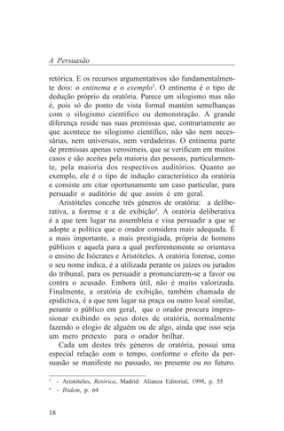 A Persuasão

retórica. E os recursos argumentativos são fundamentalmen-
te dois: o entinema e o exemplo3. O entinema é o tipo de
dedução próprio da oratória. Parece um silogismo mas não
é, pois só do ponto de vista formal mantém semelhanças
com o silogismo científico ou demonstração. A grande
diferença reside nas suas premissas que, contrariamente ao
que acontece no silogismo científico, não são nem neces-
sárias, nem universais, nem verdadeiras. O entinema parte
de premissas apenas verosímeis, que se verificam em muitos
casos e são aceites pela maioria das pessoas, particularmen-
te, pela maioria dos respectivos auditórios. Quanto ao
exemplo, ele é o tipo de indução característico da oratória
e consiste em citar oportunamente um caso particular, para
persuadir o auditório de que assim é em geral.
    Aristóteles concebe três géneros de oratória: a delibe-
rativa, a forense e a de exibição4. A oratória deliberativa
é a que tem lugar na assembleia e visa persuadir a que se
adopte a política que o orador considera mais adequada. É
a mais importante, a mais prestigiada, própria de homens
públicos e aquela para a qual preferentemente se orientava
o ensino de Isócrates e Aristóteles. A oratória forense, como
o seu nome indica, é a utilizada perante os juízes ou jurados
do tribunal, para os persuadir a pronunciarem-se a favor ou
contra o acusado. Embora útil, não é muito valorizada.
Finalmente, a oratória de exibição, também chamada de
epidíctica, é a que tem lugar na praça ou outro local similar,
perante o público em geral, que o orador procura impres-
sionar exibindo os seus dotes de oratória, normalmente
fazendo o elogio de alguém ou de algo, ainda que isso seja
um mero pretexto para o orador brilhar.
    Cada um destes três géneros de oratória, possui uma
especial relação com o tempo, conforme o efeito da per-
suasão se manifeste no passado, no presente ou no futuro.
_______________________________
3
  - Aristóteles, Retórica, Madrid: Alianza Editorial, 1998, p. 55
4
  - Ibidem, p. 64


18
 
