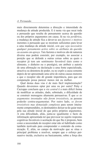 A Persuasão

mais directamente determina a direcção e intensidade da
mudança de atitude produzida. E é nesta via que recai toda
a persuasão que resulta do pensamento acerca da questão
ou dos próprios argumentos em causa. Já na via periférica,
a mudança de atitude fica a dever-se aos factores e motivos
inerentes à persuasão que se mostram suficientes para levar
a uma mudança da atitude inicial, sem que seja necessário
qualquer pensamento activo sobre os atributos da questão
ou assunto em apreço. Tais factores e motivos são de natureza
diversa mas podem consistir, por exemplo, no associar a
posição que se defende a outras coisas sobre as quais o
receptor já tem um sentimento favorável (tais como o
alimento, o dinheiro ou o prestígio), em atribuir a autoria
de uma afirmação ou declaração a uma fonte especializada,
atractiva ou detentora de poder, ou no expôr a causa somente
depois de ter apresentado uma série de outras causas menores
a que o receptor não dê grande importância, para que em
comparação possa parecer menos má ou melhor.
    Qual destas duas vias é de mais fácil implementação?
Quando deveremos optar por uma ou por outra? Petty e
Cacioppo concluem que a via central é a mais difícil forma
de modificar as atitudes, dado, sobretudo, a dificuldade de
se construir mensagens altamente persuasivas. É que se os
argumentos inventados não forem irresistíveis, as pessoas
poderão contra-argumentar. Por outro lado, se forem
irresistíveis mas demasiado complexos para serem inteira-
mente compreendidos, os destinatários deixar-se-ão guiar mais
pela sua atitude inicial do que pelos próprios argumentos.
A esta dificuldade, aliás, junta-se igualmente o facto da
informação apresentada ter que provocar no sujeito respostas
cognitivas favoráveis à aceitação do que lhe é proposto, bem
como a necessidade do receptor estar não só habilitado como
também motivado para compreender o conteúdo da comu-
nicação. É, aliás, no campo da motivação que se situa o
principal problema a resolver, sempre que o esforço per-
suasivo incida, exclusiva ou basicamente, sobre a força dos


180
 
