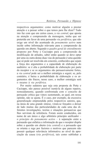Retórica, Persuasão e Hipnose

respectivos argumentos: como motivar alguém a prestar
atenção e a pensar sobre o que temos para lhe dizer? Tudo
isto faz com que em certos casos, a via central, que aposta
na atenção e compreensão da mensagem, tenha que ser
preterida em favor de uma persuasão via periférica, que não
exige um nível tão acentuado de pensamento activo nem
incide sobre informação relevante para a compreensão da
questão em aberto. Segundo o quadro geral de entendimento
proposto por Petty e Cacioppo para a compreensão da
modificação de atitudes, saber então quando se deve optar
por uma ou outra destas duas vias de persuasão é uma questão
que só pode ser resolvida em concreto, conhecidos que sejam
a força dos argumentos e a capacidade de elaboração do
auditório: se é alta a probabilidade de elaboração por parte
do receptor e se os argumentos são persuasivamente fortes,
a via central pode ser a melhor estratégia a seguir; se, pelo
contrário, é baixa a probabilidade de elaboração e os ar-
gumentos são fracos, nesse caso, a melhor estratégia será
o recurso à via periférica.
    Por muito sedutora que seja esta proposta de Petty e
Cacioppo, não parece possível isentá-la de alguns reparos,
nomeadamente, quando confrontada com o conceito de
persuasão crítica que vimos sustentando, ao qual, em nossa
opinião, não se ajusta. É o caso, por exemplo, da excessiva
generalização empreendida pelos respectivos autores, que,
na ânsia de uma grande síntese, viram-se forçados a deixar
de lado muitas das particularidades de cada uma das di-
ferentes investigações, teorias e situações persuasivas que
lhes serviram de referência. Foram assim conduzidos, em
nome de um único e algo arbitrário princípio unificador –
o princípio do pensamento activo – à separação entre a
persuasão que enfatiza a informação de que o receptor dispõe
sobre a questão em aberto (via central) e a persuasão que
se orienta e rege por factores e motivos que parecem não
possuir qualquer relevância informativa ao nível da apre-
ciação da causa (via periférica), tais como sublinhar a


                                                         181
 