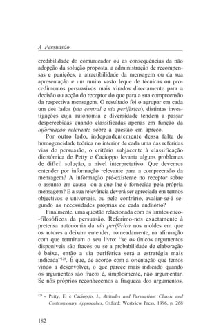 A Persuasão

credibilidade do comunicador ou as consequências da não
adopção da solução proposta, a administração de recompen-
sas e punições, a atractibilidade da mensagem ou da sua
apresentação e um muito vasto leque de técnicas ou pro-
cedimentos persuasivos mais virados directamente para a
decisão ou acção do receptor do que para a sua compreensão
da respectiva mensagem. O resultado foi o agrupar em cada
um dos lados (via central e via periférica), distintas inves-
tigações cuja autonomia e diversidade tendem a passar
despercebidas quando classificadas apenas em função da
informação relevante sobre a questão em apreço.
    Por outro lado, independentemente dessa falta de
homogeneidade teórica no interior de cada uma das referidas
vias de persuasão, o critério subjacente à classificação
dicotómica de Petty e Cacioppo levanta alguns problemas
de difícil solução, a nível interpretativo. Que devemos
entender por informação relevante para a compreensão da
mensagem? A informação pré-existente no receptor sobre
o assunto em causa ou a que lhe é fornecida pela própria
mensagem? E a sua relevância deverá ser apreciada em termos
objectivos e universais, ou pelo contrário, avaliar-se-á se-
gundo as necessidades próprias de cada auditório?
    Finalmente, uma questão relacionada com os limites ético-
-filosóficos da persuasão. Referimo-nos exactamente à
pretensa autonomia da via periférica nos moldes em que
os autores a deixam entender, nomeadamente, na afirmação
com que terminam o seu livro: “se os únicos argumentos
disponíveis são fracos ou se a probabilidade de elaboração
é baixa, então a via periférica será a estratégia mais
indicada”128. É que, de acordo com a orientação que temos
vindo a desenvolver, o que parece mais indicado quando
os argumentos são fracos é, simplesmente, não argumentar.
Se nós próprios reconhecemos a fraqueza dos argumentos,
_______________________________
128
    - Petty, E. e Cacioppo, J., Attitudes and Persuasion: Classic and
      Contemporary Approaches, Oxford: Westview Press, 1996, p. 268


182
 