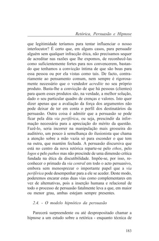 Retórica, Persuasão e Hipnose

que legitimidade teríamos para tentar influenciar o nosso
interlocutor? É certo que, em alguns casos, para persuadir
alguém sem qualquer infracção ética, não precisamos sequer
de acreditar nas razões que lhe expomos, de reconhecê-las
como suficientemente fortes para nos convencerem, bastan-
do que tenhamos a convicção íntima de que são boas para
essa pessoa ou por ela vistas como tais. De facto, contra-
riamente ao pensamento comum, nem sempre é rigorosa-
mente necessário que o vendedor acredite no seu próprio
produto. Basta-lhe a convicção de que há pessoas (clientes)
para quem esses produtos são, na verdade, a melhor solução,
dado o seu particular quadro de crenças e valores. Isto quer
dizer apenas que a avaliação da força dos argumentos não
pode deixar de ter em conta o perfil dos destinatários da
persuasão. Outra coisa é admitir que a persuasão se pode
ficar pela dita via periférica, ou seja, prescindir da infor-
mação necessária para a apreciação do mérito da questão.
Fazê-lo, seria incorrer na manipulação mais grosseira do
auditório, um pouco à semelhança do ilusionista que chama
a atenção sobre a mão vazia só para esconder o que tem
na outra, que mantém fechada. A persuasão discursiva que
está no centro da nova retórica reparte-se pelo ethos, pelo
logos e pelo pathos mas não prescinde de uma dimensão crítica
fundada na ética da discutibilidade. Impõe-se, por isso, re-
conhecer o primado da via central em todo o acto persuasivo,
embora sem menosprezar o importante papel que a via
periférica pode desempenhar para a ele se aceder. Deste modo,
poderemos encarar estas duas vias como complementares em
vez de alternativas, pois a inserção humana e relacional de
todo o processo de persuasão fatalmente leva a que, em maior
ou menor grau, ambas estejam sempre presentes.

   2.4. - O modelo hipnótico da persuasão

   Parecerá surpreendente ou até despropositado chamar a
hipnose a um estudo sobre a retórica - enquanto técnica de


                                                         183
 