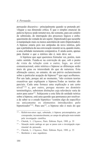 A Persuasão

persuasão discursiva - principalmente quando se pretende pri-
vilegiar a sua dimensão crítica. É que o simples enunciar da
palavra hipnose pode remeter-nos, tão somente, para um cenário
de submissão, de interrupção dos processos lógicos e enfra-
quecimento da vontade de um sujeito (hipnotizado) que sucumbe
à manipulação mais ou menos autoritária de outro (hipnotizador).
A hipnose estaria pois nos antípodas da nova retórica, pelo
que a pertinência da sua convocação resumir-se-ia, quando muito,
a uma utilidade meramente comparativa. E ainda assim, apenas
para ilustrar o que a retórica não é, nem deve ser.
    A hipótese que aqui queremos formular vai, porém, num
outro sentido. Funda-se na convicção de que, sob o ponto
de vista da relação com o outro, logo, ao nível
comunicacional, entre retórica e hipnose as diferenças serão
mais de grau ou intensidade do que de natureza. Esta
afirmação carece, no entanto, de um prévio esclarecimento
sobre a particular acepção de hipnose129 que aqui acolhemos.
Por um lado, porque até ao momento, “não existem teorias
exaustivas que expliquem a hipnose.Todas as teorias são
parciais. Cada uma fornece uma explicação a um certo
nível” 130 e, por outro, porque mesmo no domínio
terminológico, subsistem distinções cuja relevância varia de
autor para autor131. Subjacente a esta falta de unidade teórica
sobre a hipnose, está uma questão que permanece por resolver:
a de saber se o estado hipnótico “contém algo de específico
ou unicamente os elementos introduzidos pelo
hipnotizador”132. Para uns133, a hipnose não é mais do que
_______________________________
129
    - Referir-nos-emos aqui, sobretudo, à hipnose psicoterapêutica, por
      corresponder, incontestavelmente, ao campo de aplicação mais testado
      pela investigação científica.
130
    - Chertok, L. L’hypnose, Paris: Éditions Payot, 1989, p. 35
131
    - Situação muito análoga ao que se passa com a investigação expe-
      rimental da persuasão.
132
    - Chertok, L. L’hypnose, Paris: Éditions Payot, 1989, p. 33
133
    - Bernheim e seus seguidores.


184
 