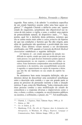Retórica, Persuasão e Hipnose

sugestão. Para outros, é de admitir “a existência específica
de um estado hipnótico assente sobre uma base quase or-
gânica”,134 chegando Chertok a defini-lo como um “quarto
estado do organismo, actualmente não objectivável (ao in-
verso de três outros: a vigília, o sono, o sonho): uma espécie
de potencialidade natural, de dispositivo inato....”135. Seja,
porém, qual for o desfecho desta polémica, notemos que
ela se centra muito mais sobre a causa primeira da hipnose
do que nas condições e factores que lhe dão origem, para
além de igualmente não questionar a positividade dos seus
efeitos. Estes últimos viriam mesmo a ser devidamente
certificados, em 1959, quando a Comissão da British Medical
Association estabeleceu a seguinte definição:
       [A hipnose é] ...um estado passageiro de atenção mo-
   dificada no sujeito, estado que pode ser produzido por uma
   outra pessoa e no qual diversos fenómenos podem aparecer
   espontaneamente ou em resposta a estímulos verbais ou
   outros. Estes fenómenos compreendem uma modificação da
   consciência e da memória, uma susceptibilidade acrescida
   à sugestão e o aparecimento no sujeito de respostas e ideias
   que não lhe são familiares no seu estado de espírito ha-
   bitual136.
    Se atentarmos bem nesta insuspeita definição, não po-
deremos deixar de descortinar uma assinalável semelhança
entre a descrição nela contida e o que em grande parte se
passa no processo de persuasão inerente a toda a situação
retórica. É que, como diz Mambourg, “toda a interacção entre
duas pessoas conduz a uma modificação do estado de
consciência e a respostas diversas e imprevisíveis como o
riso, o choro, a cólera, a empatia, os envolvimentos públicos
ou secretos, o sofrimento, o prazer, etc.”137. Tal modificação,
_______________________________
134
    - Chertok, L. L’hypnose, Paris: Éditions Payot, 1989, p. 33
135
    - Ibidem, p. 260
136
    - Cit. in ibidem, p. 32
137
    - Mambourg, P.-H., Du rôle de l’hypnose dans la formation des
      thérapeutes, in Michaux, D. (Org.), Hypnose, Langage et
      Communication, Paris: Editions Imago, 1998, p. 209


                                                              185
 
