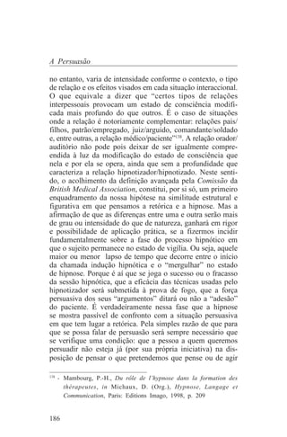 A Persuasão

no entanto, varia de intensidade conforme o contexto, o tipo
de relação e os efeitos visados em cada situação interaccional.
O que equivale a dizer que “certos tipos de relações
interpessoais provocam um estado de consciência modifi-
cada mais profundo do que outros. É o caso de situações
onde a relação é notoriamente complementar: relações pais/
filhos, patrão/empregado, juiz/arguido, comandante/soldado
e, entre outras, a relação médico/paciente”138. A relação orador/
auditório não pode pois deixar de ser igualmente compre-
endida à luz da modificação do estado de consciência que
nela e por ela se opera, ainda que sem a profundidade que
caracteriza a relação hipnotizador/hipnotizado. Neste senti-
do, o acolhimento da definição avançada pela Comissão da
British Medical Association, constitui, por si só, um primeiro
enquadramento da nossa hipótese na similitude estrutural e
figurativa em que pensamos a retórica e a hipnose. Mas a
afirmação de que as diferenças entre uma e outra serão mais
de grau ou intensidade do que de natureza, ganhará em rigor
e possibilidade de aplicação prática, se a fizermos incidir
fundamentalmente sobre a fase do processo hipnótico em
que o sujeito permanece no estado de vigília. Ou seja, aquele
maior ou menor lapso de tempo que decorre entre o início
da chamada indução hipnótica e o “mergulhar” no estado
de hipnose. Porque é aí que se joga o sucesso ou o fracasso
da sessão hipnótica, que a eficácia das técnicas usadas pelo
hipnotizador será submetida à prova de fogo, que a força
persuasiva dos seus “argumentos” ditará ou não a “adesão”
do paciente. É verdadeiramente nessa fase que a hipnose
se mostra passível de confronto com a situação persuasiva
em que tem lugar a retórica. Pela simples razão de que para
que se possa falar de persuasão será sempre necessário que
se verifique uma condição: que a pessoa a quem queremos
persuadir não esteja já (por sua própria iniciativa) na dis-
posição de pensar o que pretendemos que pense ou de agir
_______________________________
138
    - Mambourg, P.-H., Du rôle de l’hypnose dans la formation des
      thérapeutes, in Michaux, D. (Org.), Hypnose, Langage et
      Communication, Paris: Editions Imago, 1998, p. 209


186
 