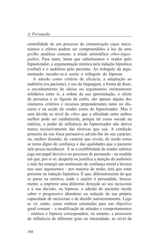 A Persuasão

centralidade de um processo de comunicação cujos meca-
nismos e efeitos podem ser compreendidos à luz de uma
grelha analítica comum: a tríade aristotélica ethos-logos-
pathos. Para tanto, basta que substituamos o orador pelo
hipnotizador, a argumentação retórica pela indução hipnótica
(verbal) e o auditório pelo paciente. Ao triângulo da argu-
mentação suceder-se-á assim o triângulo da hipnose.
   A adesão como critério de eficácia, a adaptação ao
auditório (ou paciente), o uso da linguagem, a forma de dizer,
o encadeamento de ideias ou argumentos intimamente
solidários entre si, a ordem da sua apresentação, o efeito
de presença e as figuras de estilo, são apenas alguns dos
inúmeros critérios e recursos preponderantes tanto no dis-
curso e na acção do orador como do hipnotizador. Mas é
sem dúvida ao nível do ethos que a afinidade entre ambos
melhor pode ser estabelecida, porque tal como sucede na
retórica, o poder de influência do hipnotizador não deriva
nunca exclusivamente das técnicas que usa. A condição
primeira da sua força persuasiva advém-lhe do seu carácter,
ou, melhor dizendo, do carácter que revela, do modo como
se torna digno de confiança e das qualidades que o paciente
nele possa reconhecer. E se a credibilidade do orador retórico
joga um papel decisivo no processo de persuasão - na medida
em que, por si só, desperta ou justifica a atenção do auditório
e nele faz emergir um sentimento de confiança moral e técnica
nos seus argumentos - por maioria de razão, terá que estar
presente na indução hipnótica. É que, diferentemente do que
se passa na retórica, onde o sujeito é persuadido, basica-
mente, a imprimir uma diferente direcção ao seu raciocínio
e à sua decisão, na hipnose, a adesão do paciente incide
sobre o progressivo abandono ou redução da sua própria
capacidade de raciocinar e de decidir autonomamente. Logo
se vê, então, como embora orientadas para um objectivo
geral comum – a modificação de atitudes e comportamentos
– retórica e hipnose correspondem, no entanto, a processos
de influência de diferente grau ou intensidade, ao nível da


188
 