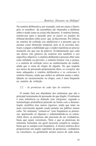 Retórica: Discurso ou Diálogo?

Na oratória deliberativa, por exemplo, está em causa o futuro,
pois os membros da assembleia são chamados a deliberar
sobre o modo como as coisas irão decorrer. A oratória forense,
remete-nos para o passado pois os juizes ou jurados do
tribunal decidem sobre actos que já decorreram. Por último,
na oratória de exibição (ou epidíctica) é o presente que se
assume como dimensão temporal, pois aí os ouvintes ana-
lisam e julgam a habilidade que o orador manifesta no preciso
momento em que usa da palavra. Evidentemente que cada
um destes três géneros de oratória tem também o seu
específico objectivo: a oratória deliberativa procura obter uma
certa utilidade ou proveito, a oratória forense visa a justiça,
e a oratória de exibição serve ao enaltecimento do orador,
ainda que à custa do elogio de alguém. No que respeita
aos meios de persuasão propriamente ditos, os exemplos são
mais adequados à oratória deliberativa e os entinemas à
oratória forense, ainda que ambos se utilizem numa e outra.
Quanto ao encarecimento ou elogio, esse é mais frequente
na oratória de exibição.

   2.2. - As premissas de cada tipo de oratória

    O orador fará uso abundante dos entinemas que são o
principal instrumento de persuasão de que dispõe. O entinema
é uma inferência ou dedução (um silogismo, segundo a
terminologia aristotélica) parecido na forma com a demons-
tração científica mas menos rigoroso, ainda que tanto ou
mais convincente quando usado perante um público menos
culto. No entinema “comem-se” com frequência as premis-
sas, aparecendo só algumas e subentendendo-se as outras.
Além disso, as premissas não precisam de ser verdadeiras,
basta que sejam verosímeis. Nem o que as premissas do
entinema formulam em geral necessita cumprir-se sempre,
basta que se cumpra com frequência. A técnica retórica deve
proporcionar um amplo repertório de premissas, verdadeiras
ou verosímeis, ou geralmente aceites acerca de cada tema,


                                                            19
 