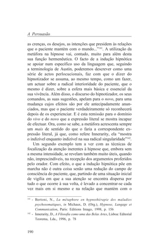 A Persuasão

as crenças, os desejos, as intenções que presidem às relações
que o paciente mantém com o mundo...”141. A utilização da
metáfora na hipnose vai, contudo, muito para além desta
sua função hermenêutica. O facto de a indução hipnótica
se apoiar num específico uso da linguagem que, seguindo
a terminologia de Austin, poderemos descrever como uma
série de actos perlocucionais, faz com que o dizer do
hipnotizador se assuma, ao mesmo tempo, como um fazer,
um actuar sobre a radical interioridade do paciente, que o
mesmo é dizer, sobre a esfera mais básica e essencial da
sua vivência. Além disso, o discurso do hipnotizador, os seus
comandos, as suas sugestões, apelam para o novo, para uma
mudança cujos efeitos são por ele antecipadamente anun-
ciados, mas que o paciente verdadeiramente só reconhecerá
depois de os experienciar. E é esta remissão para o domínio
do vivo e do novo que a expressão literal se mostra incapaz
de efectuar. Ora, como se sabe, a metáfora acrescenta sempre
um mais de sentido do que o faria a correspondente ex-
pressão literal, já que, como refere Innerarity, ela “mostra
o indizível enquanto indizível na sua radical singularidade”142.
    Um segundo exemplo tem a ver com as técnicas de
focalização da atenção inerentes à hipnose que, embora sem
a mesma intensidade, se revelam também muito úteis, quando
não, imprescindíveis, na recepção dos argumentos proferidos
pelo orador. Com efeito, o que a indução hipnótica põe em
marcha não é outra coisa senão uma redução do campo de
consciência do paciente, que, partindo de uma situação inicial
de vigília em que a sua atenção se encontra dispersa por
tudo o que ocorre à sua volta, é levado a concentrar-se cada
vez mais em si mesmo e na relação que mantém com o
_______________________________
141
    - Bertoni, N., La métaphore en hypnothérapie des maladies
      psychosomatiques, in Michaux, D. (Org.), Hypnose, Langage et
      Communication, Paris: Editions Imago, 1998, p. 156
142
    - Innerarity, D., A Filosofia como uma das Belas Artes, Lisboa: Editorial
      Teorema, Lda., 1996, p. 78


190
 