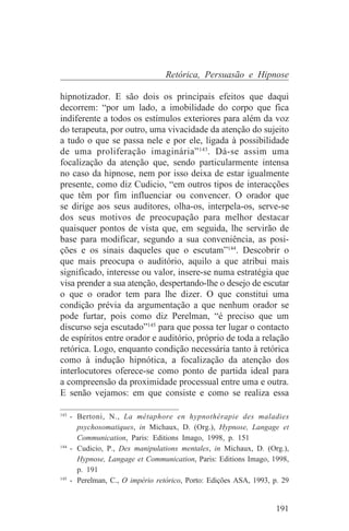 Retórica, Persuasão e Hipnose

hipnotizador. E são dois os principais efeitos que daqui
decorrem: “por um lado, a imobilidade do corpo que fica
indiferente a todos os estímulos exteriores para além da voz
do terapeuta, por outro, uma vivacidade da atenção do sujeito
a tudo o que se passa nele e por ele, ligada à possibilidade
de uma proliferação imaginária” 143. Dá-se assim uma
focalização da atenção que, sendo particularmente intensa
no caso da hipnose, nem por isso deixa de estar igualmente
presente, como diz Cudicio, “em outros tipos de interacções
que têm por fim influenciar ou convencer. O orador que
se dirige aos seus auditores, olha-os, interpela-os, serve-se
dos seus motivos de preocupação para melhor destacar
quaisquer pontos de vista que, em seguida, lhe servirão de
base para modificar, segundo a sua conveniência, as posi-
ções e os sinais daqueles que o escutam”144. Descobrir o
que mais preocupa o auditório, aquilo a que atribui mais
significado, interesse ou valor, insere-se numa estratégia que
visa prender a sua atenção, despertando-lhe o desejo de escutar
o que o orador tem para lhe dizer. O que constitui uma
condição prévia da argumentação a que nenhum orador se
pode furtar, pois como diz Perelman, “é preciso que um
discurso seja escutado”145 para que possa ter lugar o contacto
de espíritos entre orador e auditório, próprio de toda a relação
retórica. Logo, enquanto condição necessária tanto à retórica
como à indução hipnótica, a focalização da atenção dos
interlocutores oferece-se como ponto de partida ideal para
a compreensão da proximidade processual entre uma e outra.
E senão vejamos: em que consiste e como se realiza essa
_______________________________
143
    - Bertoni, N., La métaphore en hypnothérapie des maladies
      psychosomatiques, in Michaux, D. (Org.), Hypnose, Langage et
      Communication, Paris: Editions Imago, 1998, p. 151
144
    - Cudicio, P., Des manipulations mentales, in Michaux, D. (Org.),
      Hypnose, Langage et Communication, Paris: Editions Imago, 1998,
      p. 191
145
    - Perelman, C., O império retórico, Porto: Edições ASA, 1993, p. 29


                                                                   191
 