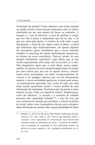 A Persuasão

focalização da atenção? Todos sabemos como numa situação
ou estado normal a nossa atenção permanece mais ou menos
distribuída por um sem número de factos ou estímulos. A
imagem e o som do televisor, o tocar do telefone, o amigo
que nos bate à porta, a temperatura que faz na sala, o sol
que nos entra pela janela, o conforto do sofá sobre o qual
repousamos, o fumo de um cigarro entre os dedos, o jornal
que folheamos algo displicentemente, são apenas algumas
das percepções quase simultâneas que a nossa memória
imediata se encarrega de manter perfeitamente disponíveis,
ao alcance da nossa consciência. Trata-se, porém, de uma
atenção minimalista, superficial e algo difusa, que, ao não
incidir especialmente sobre nada, tudo nos permite ter à mão.
Mas imaginemos agora que, a certa altura, somos surpre-
endidos, no decurso da nossa despreocupada leitura do jornal,
por uma notícia que, por este ou aquele motivo, conside-
ramos muito preocupante, ou então, excepcionalmente fa-
vorável a um qualquer interesse que nos diz directamente
respeito. A nossa curiosidade agudiza-se, a leitura pode tornar-
-se anormalmente apressada, mas, acima de tudo, por nada
deste mundo quereremos perder o menor detalhe de uma
informação tão importante. Precisamos pois de prestar a maior
atenção ao que é dito na respectiva notícia. Simplesmente,
como diz Damásio, “a atenção e a memória de trabalho
possuem uma capacidade limitada”146, o que faz com que
esse acréscimo de atenção que passamos a colocar na leitura
do jornal, tenha como consequência directa uma correspon-
dente diminuição da atenção sobre aquela pluralidade de factos
_______________________________
146
    - Damásio, A., O Erro de Descartes, Mem Martins: Publicações Europa-
      América, (15ª. ed.), 1995, p. 184. Note-se que Damásio define a
      “atenção” como capacidade de concentração num determinado
      conteúdo mental em detrimento de outros, e “memória de trabalho”
      como consistindo na capacidade de reter informação durante um
      período de muitos segundos e de a manipular mentalmente (p. 61,
      op. cit.).


192
 