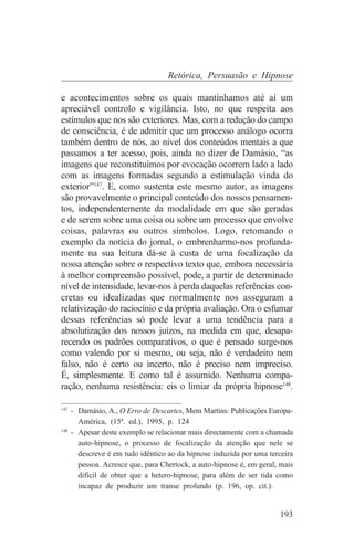 Retórica, Persuasão e Hipnose

e acontecimentos sobre os quais mantínhamos até aí um
apreciável controlo e vigilância. Isto, no que respeita aos
estímulos que nos são exteriores. Mas, com a redução do campo
de consciência, é de admitir que um processo análogo ocorra
também dentro de nós, ao nível dos conteúdos mentais a que
passamos a ter acesso, pois, ainda no dizer de Damásio, “as
imagens que reconstituímos por evocação ocorrem lado a lado
com as imagens formadas segundo a estimulação vinda do
exterior”147. E, como sustenta este mesmo autor, as imagens
são provavelmente o principal conteúdo dos nossos pensamen-
tos, independentemente da modalidade em que são geradas
e de serem sobre uma coisa ou sobre um processo que envolve
coisas, palavras ou outros símbolos. Logo, retomando o
exemplo da notícia do jornal, o embrenharmo-nos profunda-
mente na sua leitura dá-se à custa de uma focalização da
nossa atenção sobre o respectivo texto que, embora necessária
à melhor compreensão possível, pode, a partir de determinado
nível de intensidade, levar-nos à perda daquelas referências con-
cretas ou idealizadas que normalmente nos asseguram a
relativização do raciocínio e da própria avaliação. Ora o esfumar
dessas referências só pode levar a uma tendência para a
absolutização dos nossos juízos, na medida em que, desapa-
recendo os padrões comparativos, o que é pensado surge-nos
como valendo por si mesmo, ou seja, não é verdadeiro nem
falso, não é certo ou incerto, não é preciso nem impreciso.
É, simplesmente. E como tal é assumido. Nenhuma compa-
ração, nenhuma resistência: eis o limiar da própria hipnose148.
_______________________________
147
    - Damásio, A., O Erro de Descartes, Mem Martins: Publicações Europa-
      América, (15ª. ed.), 1995, p. 124
148
    - Apesar deste exemplo se relacionar mais directamente com a chamada
      auto-hipnose, o processo de focalização da atenção que nele se
      descreve é em tudo idêntico ao da hipnose induzida por uma terceira
      pessoa. Acresce que, para Chertock, a auto-hipnose é, em geral, mais
      difícil de obter que a hetero-hipnose, para além de ser tida como
      incapaz de produzir um transe profundo (p. 196, op. cit.).


                                                                     193
 