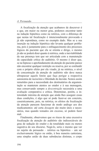 A Persuasão

    A focalização da atenção que acabamos de descrever é
a que, em maior ou menor grau, podemos encontrar tanto
na indução hipnótica como na retórica, com a diferença de
que nestas tal focalização é intencionalmente provocada e
já não espontânea, como no exemplo dado. Mas se a sua
inserção na indução hipnótica não levanta qualquer proble-
ma, pois é justamente para o enfraquecimento dos processos
lógicos do paciente que ela se orienta e dirige, o mesmo
já não se poderá dizer quanto à retórica, onde a inevitabilidade
da sua presença tem que ser articulada com a manutenção
da capacidade crítica do auditório. O mesmo é dizer que,
se na hipnose o aprofundamento da atenção do paciente parece
não encontrar qualquer restrição ou reserva, por se confundir
com o próprio efeito por ela visado, já na retórica, o nível
de concentração da atenção do auditório não deve nunca
ultrapassar aquele limite que faça perigar a respectiva
autonomia de raciocínio e liberdade de decisão. Somos assim
remetidos para a necessidade dos destinatários da argumen-
tação se manterem atentos ao orador e à sua mensagem,
mas conservando sempre a descentração necessária a uma
avaliação comparativa e crítica. Determinar, porém, a in-
tensidade máxima de atenção que ainda lhes assegure essas
duas condições, é algo que só pode fazer-se em concreto,
casuisticamente, pois, na retórica, os efeitos da focalização
da atenção parecem funcionar de modo análogo aos dos
medicamentos: até certa dosagem são muito úteis e neces-
sários, mas quando tomados em excesso, só podem fazer
mal.
    Finalmente, observemos que os riscos de uma excessiva
focalização da atenção do auditório são indissociáveis do
grau de sedução do orador e da tonalidade mais ou menos
sugestiva do seu discurso. Negá-lo, seria o mesmo que ver
no sujeito da persuasão – retórica ou hipnótica – um ser
exclusivamente lógico ou então, à boa maneira cartesiana,
uma simples união de duas substâncias distintas, o corpo


194
 