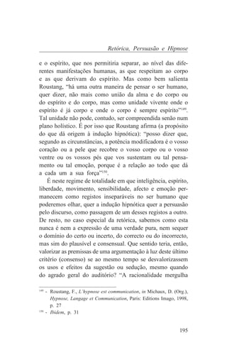 Retórica, Persuasão e Hipnose

e o espírito, que nos permitiria separar, ao nível das dife-
rentes manifestações humanas, as que respeitam ao corpo
e as que derivam do espírito. Mas como bem salienta
Roustang, “há uma outra maneira de pensar o ser humano,
quer dizer, não mais como união da alma e do corpo ou
do espírito e do corpo, mas como unidade vivente onde o
espírito é já corpo e onde o corpo é sempre espírito”149.
Tal unidade não pode, contudo, ser compreendida senão num
plano holístico. É por isso que Roustang afirma (a propósito
do que dá origem à indução hipnótica): “posso dizer que,
segundo as circunstâncias, a potência modificadora é o vosso
coração ou a pele que recobre o vosso corpo ou o vosso
ventre ou os vossos pés que vos sustentam ou tal pensa-
mento ou tal emoção, porque é a relação ao todo que dá
a cada um a sua força”150.
    É neste regime de totalidade em que inteligência, espírito,
liberdade, movimento, sensibilidade, afecto e emoção per-
manecem como registos inseparáveis no ser humano que
poderemos olhar, quer a indução hipnótica quer a persuasão
pelo discurso, como passagem de um desses registos a outro.
De resto, no caso especial da retórica, sabemos como esta
nunca é nem a expressão de uma verdade pura, nem sequer
o domínio do certo ou incerto, do correcto ou do incorrecto,
mas sim do plausível e consensual. Que sentido teria, então,
valorizar as premissas de uma argumentação à luz deste último
critério (consenso) se ao mesmo tempo se desvalorizassem
os usos e efeitos da sugestão ou sedução, mesmo quando
do agrado geral do auditório? “A racionalidade mergulha
_______________________________
149
    - Roustang, F., L’hypnose est communication, in Michaux, D. (Org.),
      Hypnose, Langage et Communication, Paris: Editions Imago, 1998,
      p. 27
150
    - Ibidem, p. 31


                                                                   195
 