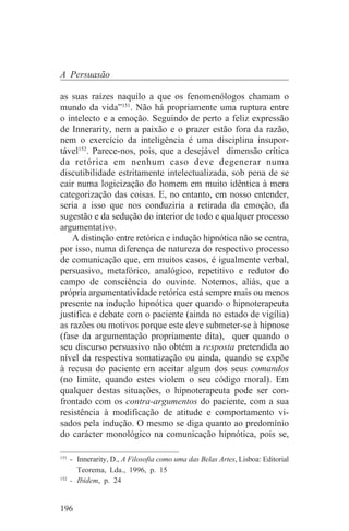 A Persuasão

as suas raízes naquilo a que os fenomenólogos chamam o
mundo da vida”151. Não há propriamente uma ruptura entre
o intelecto e a emoção. Seguindo de perto a feliz expressão
de Innerarity, nem a paixão e o prazer estão fora da razão,
nem o exercício da inteligência é uma disciplina insupor-
tável152. Parece-nos, pois, que a desejável dimensão crítica
da retórica em nenhum caso deve degenerar numa
discutibilidade estritamente intelectualizada, sob pena de se
cair numa logicização do homem em muito idêntica à mera
categorização das coisas. E, no entanto, em nosso entender,
seria a isso que nos conduziria a retirada da emoção, da
sugestão e da sedução do interior de todo e qualquer processo
argumentativo.
    A distinção entre retórica e indução hipnótica não se centra,
por isso, numa diferença de natureza do respectivo processo
de comunicação que, em muitos casos, é igualmente verbal,
persuasivo, metafórico, analógico, repetitivo e redutor do
campo de consciência do ouvinte. Notemos, aliás, que a
própria argumentatividade retórica está sempre mais ou menos
presente na indução hipnótica quer quando o hipnoterapeuta
justifica e debate com o paciente (ainda no estado de vigília)
as razões ou motivos porque este deve submeter-se à hipnose
(fase da argumentação propriamente dita), quer quando o
seu discurso persuasivo não obtém a resposta pretendida ao
nível da respectiva somatização ou ainda, quando se expõe
à recusa do paciente em aceitar algum dos seus comandos
(no limite, quando estes violem o seu código moral). Em
qualquer destas situações, o hipnoterapeuta pode ser con-
frontado com os contra-argumentos do paciente, com a sua
resistência à modificação de atitude e comportamento vi-
sados pela indução. O mesmo se diga quanto ao predomínio
do carácter monológico na comunicação hipnótica, pois se,
_______________________________
151
    - Innerarity, D., A Filosofia como uma das Belas Artes, Lisboa: Editorial
      Teorema, Lda., 1996, p. 15
152
    - Ibidem, p. 24


196
 