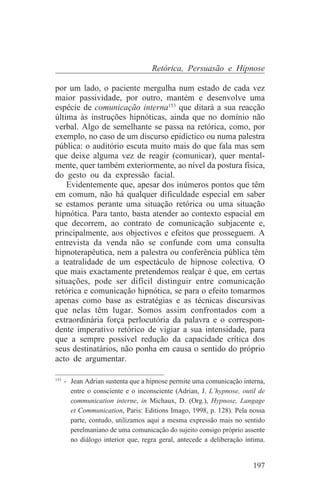 Retórica, Persuasão e Hipnose

por um lado, o paciente mergulha num estado de cada vez
maior passividade, por outro, mantém e desenvolve uma
espécie de comunicação interna153 que ditará a sua reacção
última às instruções hipnóticas, ainda que no domínio não
verbal. Algo de semelhante se passa na retórica, como, por
exemplo, no caso de um discurso epidíctico ou numa palestra
pública: o auditório escuta muito mais do que fala mas sem
que deixe alguma vez de reagir (comunicar), quer mental-
mente, quer também exteriormente, ao nível da postura física,
do gesto ou da expressão facial.
    Evidentemente que, apesar dos inúmeros pontos que têm
em comum, não há qualquer dificuldade especial em saber
se estamos perante uma situação retórica ou uma situação
hipnótica. Para tanto, basta atender ao contexto espacial em
que decorrem, ao contrato de comunicação subjacente e,
principalmente, aos objectivos e efeitos que prosseguem. A
entrevista da venda não se confunde com uma consulta
hipnoterapêutica, nem a palestra ou conferência pública têm
a teatralidade de um espectáculo de hipnose colectiva. O
que mais exactamente pretendemos realçar é que, em certas
situações, pode ser difícil distinguir entre comunicação
retórica e comunicação hipnótica, se para o efeito tomarmos
apenas como base as estratégias e as técnicas discursivas
que nelas têm lugar. Somos assim confrontados com a
extraordinária força perlocutória da palavra e o correspon-
dente imperativo retórico de vigiar a sua intensidade, para
que a sempre possível redução da capacidade crítica dos
seus destinatários, não ponha em causa o sentido do próprio
acto de argumentar.
_______________________________
153
    - Jean Adrian sustenta que a hipnose permite uma comunicação interna,
      entre o consciente e o inconsciente (Adrian, J. L’hypnose, outil de
      communication interne, in Michaux, D. (Org.), Hypnose, Langage
      et Communication, Paris: Editions Imago, 1998, p. 128). Pela nossa
      parte, contudo, utilizamos aqui a mesma expressão mais no sentido
      perelmaniano de uma comunicação do sujeito consigo próprio assente
      no diálogo interior que, regra geral, antecede a deliberação íntima.


                                                                     197
 