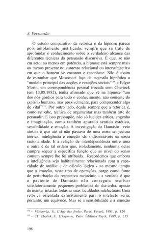 A Persuasão

    O estudo comparativo da retórica e da hipnose parece
pois amplamente justificado, sempre que se trate de
aprofundar o conhecimento sobre o verdadeiro alcance das
diferentes técnicas da persuasão discursiva. É que, se não
em acto, ao menos em potência, a hipnose está sempre mais
ou menos presente no contexto relacional ou intersubjectivo
em que o homem se encontra e reconhece. Não é assim
de estranhar que Moscovici faça da sugestão hipnótica o
“modelo principal das acções e reacções sociais”154 e Edgar
Morin, em correspondência pessoal trocada com Chertock
(em 13.08.1982), tenha afirmado que vê na hipnose “um
dos nós górdios para todo o conhecimento, não somente do
espírito humano, mas possivelmente, para compreender algo
de vital”155. Por outro lado, desde sempre que a retórica é,
como se sabe, técnica de argumentar mas também arte de
persuadir. E isso pressupõe, não só lucidez crítica, engenho
e imaginação, como também apurado sentido estético,
sensibilidade e emoção. A investigação de Damásio veio
atestar o que até aí não passava de uma mera conjectura
teórica: inteligência e emoção são indissociáveis na nossa
racionalidade. E a relação de interdependência entre uma
e outra é de tal ordem que, isoladamente, nenhuma delas
cumpre sequer a específica função que ao nível do senso
comum sempre lhe foi atribuída. Recordemos que embora
a inteligência seja habitualmente relacionada com a capa-
cidade de análise e de cálculo lógico - ao mesmo tempo
que a emoção, neste tipo de operações, surge como fonte
de perturbação do respectivo raciocínio - a verdade é que
o paciente de Damásio não conseguia resolver
satisfatoriamente pequenos problemas do dia-a-dia, apesar
de manter intactas todas as suas faculdades intelectuais. Uma
retórica orientada exlusivamente para o intelecto seria,
portanto, um equívoco. Mas se a sensibilidade e a emoção
_______________________________
154
    - Moscovici, S., L’Âge des foules, Paris: Fayard, 1981, p. 124
155
    - Cf. Chertok, L. L’hypnose, Paris: Éditions Payot, 1989, p. 235


198
 