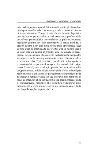 Retórica, Persuasão e Hipnose

nela podem jogar um papel determinante, então, já não restam
quaisquer dúvidas sobre as vantagens do recurso ao conhe-
cimento hipnótico. Porque é através da indução hipnótica
que melhor se pode avaliar a real extensão e profundidade
dos efeitos perlocutórios ou somáticos da palavra, enquanto
mediador comum aos dois fenómenos. E nessa medida, o
orador poderá ficar com uma noção mais aproximada quer
do tipo quer da intensidade dos efeitos que se podem seguir
se usar esta ou aquela expressão, este ou aquele procedi-
mento. Alguns desses efeitos serão perfeitamente adequados
aos objectivos de uma argumentação crítica. Outros, eviden-
temente que não. Terá, por isso, que decidir sobre quais os
recursos retóricos por que deve optar. Essa sua decisão exige,
como é natural, uma avaliação prévia dos respectivos efei-
tos, pelo menos, a dois níveis: ao nível da eficácia da própria
retórica, onde a utilização de procedimentos hipnóticos pode
potenciar a persuasividade do seu discurso mas também ao
nível da intenção ética subjacente à sua argumentação, onde
o conhecimento hipnótico lhe permitirá vislumbrar mais
rapidamente e com maior clareza os inconvenientes desta
ou daquela opção argumentativa.




                                                           199
 