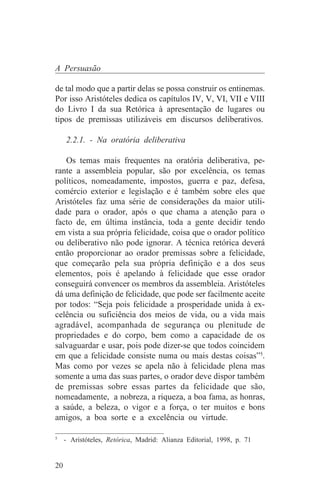 A Persuasão

de tal modo que a partir delas se possa construir os entinemas.
Por isso Aristóteles dedica os capítulos IV, V, VI, VII e VIII
do Livro I da sua Retórica à apresentação de lugares ou
tipos de premissas utilizáveis em discursos deliberativos.

     2.2.1. - Na oratória deliberativa

   Os temas mais frequentes na oratória deliberativa, pe-
rante a assembleia popular, são por excelência, os temas
políticos, nomeadamente, impostos, guerra e paz, defesa,
comércio exterior e legislação e é também sobre eles que
Aristóteles faz uma série de considerações da maior utili-
dade para o orador, após o que chama a atenção para o
facto de, em última instância, toda a gente decidir tendo
em vista a sua própria felicidade, coisa que o orador político
ou deliberativo não pode ignorar. A técnica retórica deverá
então proporcionar ao orador premissas sobre a felicidade,
que começarão pela sua própria definição e a dos seus
elementos, pois é apelando à felicidade que esse orador
conseguirá convencer os membros da assembleia. Aristóteles
dá uma definição de felicidade, que pode ser facilmente aceite
por todos: “Seja pois felicidade a prosperidade unida à ex-
celência ou suficiência dos meios de vida, ou a vida mais
agradável, acompanhada de segurança ou plenitude de
propriedades e do corpo, bem como a capacidade de os
salvaguardar e usar, pois pode dizer-se que todos coincidem
em que a felicidade consiste numa ou mais destas coisas”5.
Mas como por vezes se apela não à felicidade plena mas
somente a uma das suas partes, o orador deve dispor também
de premissas sobre essas partes da felicidade que são,
nomeadamente, a nobreza, a riqueza, a boa fama, as honras,
a saúde, a beleza, o vigor e a força, o ter muitos e bons
amigos, a boa sorte e a excelência ou virtude.
_______________________________
5
  - Aristóteles, Retórica, Madrid: Alianza Editorial, 1998, p. 71


20
 