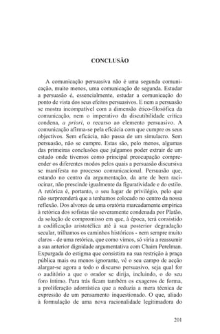 CONCLUSÃO


    A comunicação persuasiva não é uma segunda comuni-
cação, muito menos, uma comunicação de segunda. Estudar
a persuasão é, essencialmente, estudar a comunicação do
ponto de vista dos seus efeitos persuasivos. E nem a persuasão
se mostra incompatível com a dimensão ético-filosófica da
comunicação, nem o imperativo da discutibilidade crítica
condena, a priori, o recurso ao elemento persuasivo. A
comunicação afirma-se pela eficácia com que cumpre os seus
objectivos. Sem eficácia, não passa de um simulacro. Sem
persuasão, não se cumpre. Estas são, pelo menos, algumas
das primeiras conclusões que julgamos poder extrair de um
estudo onde tivemos como principal preocupação compre-
ender os diferentes modos pelos quais a persuasão discursiva
se manifesta no processo comunicacional. Persuasão que,
estando no centro da argumentação, da arte de bem raci-
ocinar, não prescinde igualmente da figuratividade e do estilo.
A retórica é, portanto, o seu lugar de privilégio, pelo que
não surpreenderá que a tenhamos colocado no centro da nossa
reflexão. Dos alvores de uma oratória marcadamente empírica
à retórica dos sofistas tão severamente condenada por Platão,
da solução de compromisso em que, à época, terá consistido
a codificação aristotélica até à sua posterior degradação
secular, trilhamos os caminhos históricos - nem sempre muito
claros - de uma retórica, que como vimos, só viria a reassumir
a sua anterior dignidade argumentativa com Chaim Perelman.
Expurgada do estigma que consistira na sua restrição à praça
pública mais ou menos ignorante, vê o seu campo de acção
alargar-se agora a todo o discurso persuasivo, seja qual for
o auditório a que o orador se dirija, incluindo, o do seu
foro íntimo. Para trás ficam também os exageros de forma,
a proliferação adornística que a reduzia a mera técnica de
expressão de um pensamento inquestionado. O que, aliado
à formulação de uma nova racionalidade legitimadora do


                                                           201
 