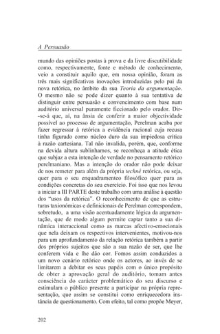A Persuasão

mundo das opiniões postas à prova e da livre discutibilidade
como, respectivamente, fonte e método de conhecimento,
veio a constituir aquilo que, em nossa opinião, foram as
três mais significativas inovações introduzidas pelo pai da
nova retórica, no âmbito da sua Teoria da argumentação.
O mesmo não se pode dizer quanto à sua tentativa de
distinguir entre persuasão e convencimento com base num
auditório universal puramente ficcionado pelo orador. Dir-
-se-á que, aí, na ânsia de conferir a maior objectividade
possível ao processo de argumentação, Perelman acaba por
fazer regressar à retórica a evidência racional cuja recusa
tinha figurado como núcleo duro da sua impiedosa crítica
à razão cartesiana. Tal não invalida, porém, que, conforme
na devida altura sublinhamos, se reconheça a atitude ética
que subjaz a esta intenção de verdade no pensamento retórico
perelmaniano. Mas a intenção do orador não pode deixar
de nos remeter para além da própria techné retórica, ou seja,
quer para o seu enquadramenteo filosófico quer para as
condições concretas do seu exercício. Foi isso que nos levou
a iniciar a III PARTE deste trabalho com uma análise à questão
dos “usos da retórica”. O reconhecimento de que as estru-
turas taxionómicas e definicionais de Perelman correspondem,
sobretudo, a uma visão acentuadamente lógica da argumen-
tação, que de modo algum permite captar tanto a sua di-
nâmica interaccional como as marcas afectivo-emocionais
que nela deixam os respectivos intervenientes, motivou-nos
para um aprofundamento da relação retórica também a partir
dos próprios sujeitos que são a sua razão de ser, que lhe
conferem vida e lhe dão cor. Fomos assim conduzidos a
um novo cenário retórico onde os actores, ao invés de se
limitarem a debitar os seus papéis com o único propósito
de obter a aprovação geral do auditório, tomam antes
consciência do carácter problemático do seu discurso e
estimulam o público presente a participar na própria repre-
sentação, que assim se constitui como enriquecedora ins-
tância de questionamento. Com efeito, tal como propõe Meyer,


202
 