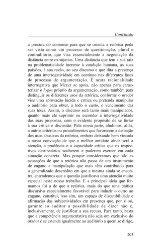 Conclusão

a procura do consenso para que se orienta a retórica pode
ser vista como um processo de questionação, plural e
contraditório, que visa essencialmente a negociação da
distância entre os sujeitos. Uma distância que tem a sua raiz
na problematicidade inerente à condição humana, às suas
paixões, à sua razão, ao seu discurso e que dita a presença
de uma interrogatividade em contínuo nas diferentes fases
do processo de argumentação. É nesta racionalidade
interrogativa que Meyer se apoia, não apenas para carac-
terizar o logos próprio da argumentação, como também para
distinguir os diferentes usos da retórica, conforme o orador
vise uma aprovação lúcida e crítica ou pretenda manipular
o auditório para obter, a todo o custo, o vencimento das
suas teses. Assim, o discurso será tanto mais manipulador,
quanto mais ele suprimir ou esconder a interrogatividade
das suas propostas, com o evidente propósito de se furtar
à sua crítica e discussão. Pela nossa parte, aludimos, aliás,
a outros critérios ou procedimentos que favorecem a detecção
dos usos abusivos da retórica, embora deixando bem vincada
a nossa convicção de que o melhor antídoto ainda será a
atenção, a prudência e a capacidade crítica que os respec-
tivos destinatários souberem e puderem exercer em cada
situação concreta. Mas porque consideramos que são as
acusações de que a retórica não passa de um instrumento
de engano e manipulação que mais têm contribuído para
o generalizado descrédito em que a mesma ainda se encon-
tra, entendemos que a questão justificava uma atenção muito
especial neste nosso trabalho. E a principal ideia que for-
mamos foi a de que a retórica, mais do que uma prática
discursiva especialmente favorável para induzir o outro ao
engano, constitui, isso sim, um espaço de discutibilidade e
afirmação das subjectividades em presença que, por si só,
garante ao auditor a possibilidade de dizer não e,
inclusivamente, de justificar a sua recusa. Para tanto, basta
que a competência argumentativa não seja um exclusivo do
orador e se estenda igualmente ao auditório a quem se dirige,


                                                         203
 