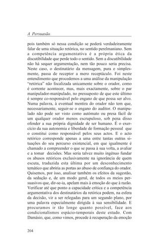 A Persuasão

pois também só nessa condição se poderá verdadeiramente
falar de uma situação retórica, no sentido perelmaniano. Sem
a competência argumentativa é a própria ética da
discutibilidade que perde todo o sentido. Sem a discutibilidade
não há sequer argumentação, nem tão pouco seria precisa.
Neste caso, o destinatário da mensagem, pura e simples-
mente, passa de receptor a mero receptáculo. Foi neste
entendimento que procedemos a uma análise da manipulação
“retórica” não focalizada unicamente sobre o orador, como
é corrente acontecer, mas, mais exactamente, sobre o par
manipulador-manipulado, no pressuposto de que este último
é sempre co-responsável pelo engano de que possa ser alvo.
Numa palavra, à eventual mentira do orador não tem que,
necessariamente, seguir-se o engano do auditor. O manipu-
lado não pode ser visto como autómato ou presa fácil de
um qualquer orador menos escrupuloso, sob pena disso
ofender a sua própria dignidade de ser humano. É o exer-
cício da sua autonomia e liberdade de formação pessoal que
o constitui como responsável pelos seus actos. E o acto
retórico corresponde apenas a uma entre tantas outras si-
tuações do seu percurso existencial, em que igualmente é
chamado a compreender o que se passa à sua volta, a avaliar
e a tomar decisões. Mas seria talvez muito ingénuo fundar
os abusos retóricos exclusivamente na ignorância de quem
escuta, traduzida esta última por um desconhecimento
temático que abriria as portas ao abuso de confiança do orador.
Quisemos, por isso, analisar também os efeitos da sugestão,
da sedução e, de um modo geral, de todos os meios per-
suasivos que, dir-se-ia, apelam mais à emoção do que à razão.
Verificar até que ponto a capacidade crítica e a competência
argumentativa dos destinatários da retórica podem, na esfera
da decisão, vir a ser relegadas para um segundo plano, por
uma palavra especialmente dirigida à sua sensibilidade. E
procuramos ir tão longe quanto possível, face aos
condicionalismos espácio-temporais deste estudo. Com
Damásio, que, como vimos, procede à recuperação da emoção


204
 