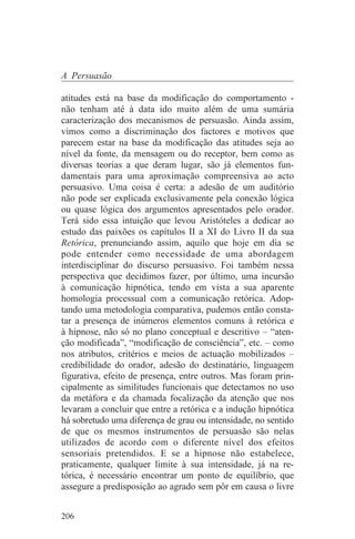 A Persuasão

atitudes está na base da modificação do comportamento -
não tenham até à data ido muito além de uma sumária
caracterização dos mecanismos de persuasão. Ainda assim,
vimos como a discriminação dos factores e motivos que
parecem estar na base da modificação das atitudes seja ao
nível da fonte, da mensagem ou do receptor, bem como as
diversas teorias a que deram lugar, são já elementos fun-
damentais para uma aproximação compreensiva ao acto
persuasivo. Uma coisa é certa: a adesão de um auditório
não pode ser explicada exclusivamente pela conexão lógica
ou quase lógica dos argumentos apresentados pelo orador.
Terá sido essa intuição que levou Aristóteles a dedicar ao
estudo das paixões os capítulos II a XI do Livro II da sua
Retórica, prenunciando assim, aquilo que hoje em dia se
pode entender como necessidade de uma abordagem
interdisciplinar do discurso persuasivo. Foi também nessa
perspectiva que decidimos fazer, por último, uma incursão
à comunicação hipnótica, tendo em vista a sua aparente
homologia processual com a comunicação retórica. Adop-
tando uma metodologia comparativa, pudemos então consta-
tar a presença de inúmeros elementos comuns à retórica e
à hipnose, não só no plano conceptual e descritivo – “aten-
ção modificada”, “modificação de consciência”, etc. – como
nos atributos, critérios e meios de actuação mobilizados –
credibilidade do orador, adesão do destinatário, linguagem
figurativa, efeito de presença, entre outros. Mas foram prin-
cipalmente as similitudes funcionais que detectamos no uso
da metáfora e da chamada focalização da atenção que nos
levaram a concluir que entre a retórica e a indução hipnótica
há sobretudo uma diferença de grau ou intensidade, no sentido
de que os mesmos instrumentos de persuasão são nelas
utilizados de acordo com o diferente nível dos efeitos
sensoriais pretendidos. E se a hipnose não estabelece,
praticamente, qualquer limite à sua intensidade, já na re-
tórica, é necessário encontrar um ponto de equilíbrio, que
assegure a predisposição ao agrado sem pôr em causa o livre


206
 