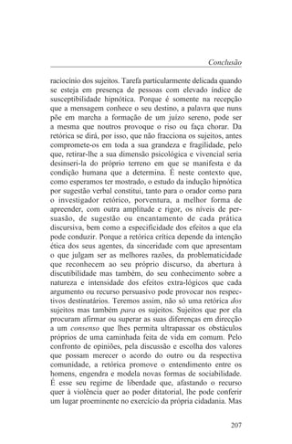 Conclusão

raciocínio dos sujeitos. Tarefa particularmente delicada quando
se esteja em presença de pessoas com elevado índice de
susceptibilidade hipnótica. Porque é somente na recepção
que a mensagem conhece o seu destino, a palavra que nuns
põe em marcha a formação de um juízo sereno, pode ser
a mesma que noutros provoque o riso ou faça chorar. Da
retórica se dirá, por isso, que não fracciona os sujeitos, antes
compromete-os em toda a sua grandeza e fragilidade, pelo
que, retirar-lhe a sua dimensão psicológica e vivencial seria
desinseri-la do próprio terreno em que se manifesta e da
condição humana que a determina. É neste contexto que,
como esperamos ter mostrado, o estudo da indução hipnótica
por sugestão verbal constitui, tanto para o orador como para
o investigador retórico, porventura, a melhor forma de
apreender, com outra amplitude e rigor, os níveis de per-
suasão, de sugestão ou encantamento de cada prática
discursiva, bem como a especificidade dos efeitos a que ela
pode conduzir. Porque a retórica crítica depende da intenção
ética dos seus agentes, da sinceridade com que apresentam
o que julgam ser as melhores razões, da problematicidade
que reconhecem ao seu próprio discurso, da abertura à
discutibilidade mas também, do seu conhecimento sobre a
natureza e intensidade dos efeitos extra-lógicos que cada
argumento ou recurso persuasivo pode provocar nos respec-
tivos destinatários. Teremos assim, não só uma retórica dos
sujeitos mas também para os sujeitos. Sujeitos que por ela
procuram afirmar ou superar as suas diferenças em direcção
a um consenso que lhes permita ultrapassar os obstáculos
próprios de uma caminhada feita de vida em comum. Pelo
confronto de opiniões, pela discussão e escolha dos valores
que possam merecer o acordo do outro ou da respectiva
comunidade, a retórica promove o entendimento entre os
homens, engendra e modela novas formas de sociabilidade.
É esse seu regime de liberdade que, afastando o recurso
quer à violência quer ao poder ditatorial, lhe pode conferir
um lugar proeminente no exercício da própria cidadania. Mas


                                                            207
 