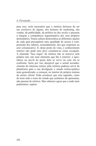 A Persuasão

para isso, seria necessário que a retórica deixasse de ser
um exclusivo de alguns, dos homens de marketing, das
vendas, da publicidade, da política ou dos media e passasse
a integrar a competência argumentativa dos seus próprios
destinatários. Numa cultura democrática as diferentes opções
de cada qual pressupõem uma igualdade de acesso à com-
preensão dos saberes, nomeadamente, dos que respeitem ao
acto comunicativo. E, deste ponto de vista, o conhecimento
retórico não pode nem deve constituir-se como excepção.
A chamada “face negra” da retórica não se inscreve nela
própria mas sim num elemento que lhe é exterior: a igno-
rância ou má-fé de quem dela se serve ou com ela se
confronta. Seria por isso desejável que o actual recrudes-
cimento do interesse teórico pela retórica pudesse servir de
plataforma para a sua divulgação e estudo teórico-prático
mais generalizado, a começar, no interior do próprio sistema
de ensino oficial. Pode acontecer que esta sugestão, como
de resto todo o texto do estudo que acabamos de apresentar,
não passem de retórica. Mas sabemos agora que a nada mais
poderíamos aspirar.




208
 