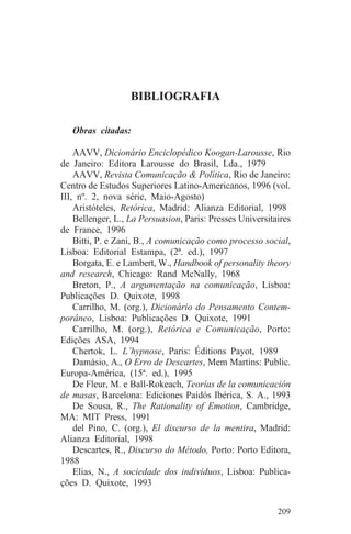 BIBLIOGRAFIA

   Obras citadas:

    AAVV, Dicionário Enciclopédico Koogan-Larousse, Rio
de Janeiro: Editora Larousse do Brasil, Lda., 1979
    AAVV, Revista Comunicação & Política, Rio de Janeiro:
Centro de Estudos Superiores Latino-Americanos, 1996 (vol.
III, nº. 2, nova série, Maio-Agosto)
    Aristóteles, Retórica, Madrid: Alianza Editorial, 1998
    Bellenger, L., La Persuasion, Paris: Presses Universitaires
de France, 1996
    Bitti, P. e Zani, B., A comunicação como processo social,
Lisboa: Editorial Estampa, (2ª. ed.), 1997
    Borgata, E. e Lambert, W., Handbook of personality theory
and research, Chicago: Rand McNally, 1968
    Breton, P., A argumentação na comunicação, Lisboa:
Publicações D. Quixote, 1998
    Carrilho, M. (org.), Dicionário do Pensamento Contem-
porâneo, Lisboa: Publicações D. Quixote, 1991
    Carrilho, M. (org.), Retórica e Comunicação, Porto:
Edições ASA, 1994
    Chertok, L. L’hypnose, Paris: Éditions Payot, 1989
    Damásio, A., O Erro de Descartes, Mem Martins: Public.
Europa-América, (15ª. ed.), 1995
    De Fleur, M. e Ball-Rokeach, Teorías de la comunicación
de masas, Barcelona: Ediciones Paidós Ibérica, S. A., 1993
    De Sousa, R., The Rationality of Emotion, Cambridge,
MA: MIT Press, 1991
    del Pino, C. (org.), El discurso de la mentira, Madrid:
Alianza Editorial, 1998
    Descartes, R., Discurso do Método, Porto: Porto Editora,
1988
    Elias, N., A sociedade dos indivíduos, Lisboa: Publica-
ções D. Quixote, 1993


                                                           209
 