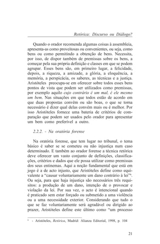 Retórica: Discurso ou Diálogo?

   Quando o orador recomenda algumas coisas à assembleia,
apresenta-as como proveitosas ou convenientes, ou seja, como
bens ou como permitindo a obtenção de bens. Necessita,
por isso, de dispor também de premissas sobre os bens, a
começar pela sua própria definição e classes em que se podem
agrupar. Esses bens são, em primeiro lugar, a felicidade,
depois, a riqueza, a amizade, a glória, a eloquência, a
memória, a perspicácia, os saberes, as técnicas e a justiça.
Aristóteles preocupa-se em oferecer sobre todos esses bens
pontos de vista que podem ser utilizados como premissas,
por exemplo aquilo cujo contrário é um mal, é ele mesmo
um bem. Nas situações em que todos estão de acordo em
que duas propostas convêm ou são boas, o que se torna
necessário é dizer qual delas convém mais ou é melhor. Por
isso Aristóteles fornece uma bateria de critérios de com-
paração que podem ser usados pelo orador para apresentar
um bem como preferível a outro.

   2.2.2. - Na oratória forense

    Na oratória forense, que tem lugar no tribunal, o tema
básico é saber se se cometeu ou não injustiça num caso
determinado. E também ao orador forense a técnica retórica
deve oferecer um vasto conjunto de definições, classifica-
ções, critérios e dados que ele possa utilizar como premissas
dos seus entinemas. Aqui a noção fundamental que está em
jogo é a de acto injusto, que Aristóteles define como equi-
valente a “causar voluntariamente um dano contrário à lei”6.
Ou seja, para que haja injustiça são necessários três requi-
sitos: a produção de um dano, intenção de o provocar e
violação da lei. Por sua vez, o acto é intencional quando
é praticado sem estar forçado ou submetido a uma violência
ou a uma necessidade exterior. Considerando que tudo o
que se faz voluntariamente será agradável ou dirigido ao
prazer, Aristóteles define este último como “um processo
_______________________________
6
  - Aristóteles, Retórica, Madrid: Alianza Editorial, 1998, p. 104


                                                                     21
 