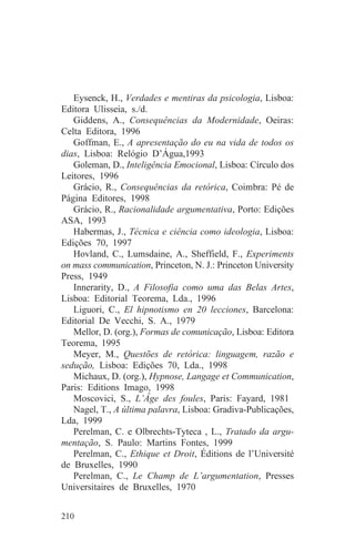 Eysenck, H., Verdades e mentiras da psicologia, Lisboa:
Editora Ulisseia, s./d.
   Giddens, A., Consequências da Modernidade, Oeiras:
Celta Editora, 1996
   Goffman, E., A apresentação do eu na vida de todos os
dias, Lisboa: Relógio D’Água,1993
   Goleman, D., Inteligência Emocional, Lisboa: Círculo dos
Leitores, 1996
   Grácio, R., Consequências da retórica, Coimbra: Pé de
Página Editores, 1998
   Grácio, R., Racionalidade argumentativa, Porto: Edições
ASA, 1993
   Habermas, J., Técnica e ciência como ideologia, Lisboa:
Edições 70, 1997
   Hovland, C., Lumsdaine, A., Sheffield, F., Experiments
on mass communication, Princeton, N. J.: Princeton University
Press, 1949
   Innerarity, D., A Filosofia como uma das Belas Artes,
Lisboa: Editorial Teorema, Lda., 1996
   Liguori, C., El hipnotismo en 20 lecciones, Barcelona:
Editorial De Vecchi, S. A., 1979
   Mellor, D. (org.), Formas de comunicação, Lisboa: Editora
Teorema, 1995
   Meyer, M., Questões de retórica: linguagem, razão e
sedução, Lisboa: Edições 70, Lda., 1998
   Michaux, D. (org.), Hypnose, Langage et Communication,
Paris: Editions Imago, 1998
   Moscovici, S., L’Âge des foules, Paris: Fayard, 1981
   Nagel, T., A última palavra, Lisboa: Gradiva-Publicações,
Lda, 1999
   Perelman, C. e Olbrechts-Tyteca , L., Tratado da argu-
mentação, S. Paulo: Martins Fontes, 1999
   Perelman, C., Ethique et Droit, Éditions de l’Université
de Bruxelles, 1990
   Perelman, C., Le Champ de L’argumentation, Presses
Universitaires de Bruxelles, 1970


210
 