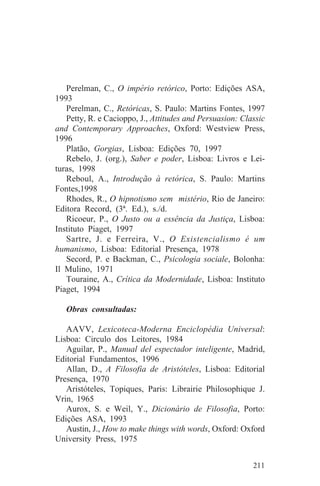 Perelman, C., O império retórico, Porto: Edições ASA,
1993
   Perelman, C., Retóricas, S. Paulo: Martins Fontes, 1997
   Petty, R. e Cacioppo, J., Attitudes and Persuasion: Classic
and Contemporary Approaches, Oxford: Westview Press,
1996
   Platão, Gorgias, Lisboa: Edições 70, 1997
   Rebelo, J. (org.), Saber e poder, Lisboa: Livros e Lei-
turas, 1998
   Reboul, A., Introdução à retórica, S. Paulo: Martins
Fontes,1998
   Rhodes, R., O hipnotismo sem mistério, Rio de Janeiro:
Editora Record, (3ª. Ed.), s./d.
   Ricoeur, P., O Justo ou a essência da Justiça, Lisboa:
Instituto Piaget, 1997
   Sartre, J. e Ferreira, V., O Existencialismo é um
humanismo, Lisboa: Editorial Presença, 1978
   Secord, P. e Backman, C., Psicologia sociale, Bolonha:
Il Mulino, 1971
   Touraine, A., Crítica da Modernidade, Lisboa: Instituto
Piaget, 1994

   Obras consultadas:

   AAVV, Lexicoteca-Moderna Enciclopédia Universal:
Lisboa: Circulo dos Leitores, 1984
   Aguilar, P., Manual del espectador inteligente, Madrid,
Editorial Fundamentos, 1996
   Allan, D., A Filosofia de Aristóteles, Lisboa: Editorial
Presença, 1970
   Aristóteles, Topiques, Paris: Librairie Philosophique J.
Vrin, 1965
   Aurox, S. e Weil, Y., Dicionário de Filosofia, Porto:
Edições ASA, 1993
   Austin, J., How to make things with words, Oxford: Oxford
University Press, 1975


                                                          211
 