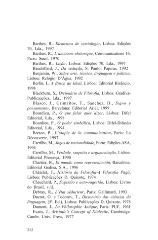Barthes, R., Elementos de semiologia, Lisboa: Edições
70, Lda., 1997
   Barthes, R., L’ancienne rhétorique, Communications 16,
Paris: Seuil, 1970
   Barthes, R., Lição, Lisboa: Edições 70, Lda., 1997
   Baudrillard, J., Da sedução, S. Paulo: Papirus, 1992
   Benjamin, W., Sobre arte, técnica, linguagem e política,
Lisboa: Relógio D’Água, 1992
   Berlin, I., A Busca do Ideal, Lisboa: Editorial Bizâncio,
1998
   Blackburn, S., Dicionário de Filosofia, Lisboa: Gradiva-
Publicaações, Lda., 1997
   Blasco, J., Grimaltos, T., Sánchez, D., Signo y
pensamiento, Barcelona: Editorial Ariel, 1999
   Bourdieu, P., O que falar quer dizer, Lisboa: Difel
Editorial, Lda., 1998
   Bourdieu, P., O poder simbólico, Lisboa: Difel-Difusão
Editorial, Lda., 1994
   Breton, P., L’utopie de la communication, Paris: La
Découverte, 1997
   Carrilho, M., Jogos de racionalidade, Porto: Edições ASA,
1994
   Carrilho, M., Verdade, suspeita e argumentação, Lisboa:
Editorial Presença, 1990
   Chartier, R., El mundo como representación, Barcelona:
Editorial Gedisa, S.A., 1996
   Châtelet, F., História da Filosofia-A Filosofia Pagã,
Lisboa: Publicações D. Quixote, 1974
   Chauchard, P., Sugestão e auto-sugestão, Lisboa: Livros
do Brasil, s./d.
   Debray, R., L’état séducteur, Paris: Gallimard, 1993
   Ducrot, O. e Todorov, T., Dicionário das ciências da
linguagem, (5ª. Ed.), Lisboa: Publicações D. Quixote, 1978
   Dumont, J., La Philosophie Antique, Paris: PUF, 1961
   Evans, J., Aristotle’s Concept of Dialectic, Cambridge:
Cambr. Univ. Press, 1977


212
 