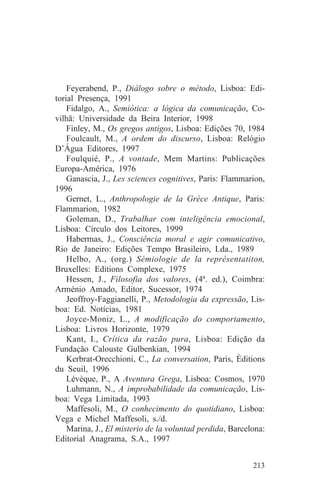 Feyerabend, P., Diálogo sobre o método, Lisboa: Edi-
torial Presença, 1991
    Fidalgo, A., Semiótica: a lógica da comunicação, Co-
vilhã: Universidade da Beira Interior, 1998
    Finley, M., Os gregos antigos, Lisboa: Edições 70, 1984
    Foulcault, M., A ordem do discurso, Lisboa: Relógio
D’Água Editores, 1997
    Foulquié, P., A vontade, Mem Martins: Publicações
Europa-América, 1976
    Ganascia, J., Les sciences cognitives, Paris: Flammarion,
1996
    Gernet, L., Anthropologie de la Grèce Antique, Paris:
Flammarion, 1982
    Goleman, D., Trabalhar com inteligência emocional,
Lisboa: Círculo dos Leitores, 1999
    Habermas, J., Consciência moral e agir comunicativo,
Rio de Janeiro: Edições Tempo Brasileiro, Lda., 1989
    Helbo, A., (org.) Sémiologie de la représentatiton,
Bruxelles: Editions Complexe, 1975
    Hessen, J., Filosofia dos valores, (4ª. ed.), Coimbra:
Arménio Amado, Editor, Sucessor, 1974
    Jeoffroy-Faggianelli, P., Metodologia da expressão, Lis-
boa: Ed. Notícias, 1981
    Joyce-Moniz, L., A modificação do comportamento,
Lisboa: Livros Horizonte, 1979
    Kant, I., Crítica da razão pura, Lisboa: Edição da
Fundação Calouste Gulbenkian, 1994
    Kerbrat-Orecchioni, C., La conversation, Paris, Èditions
du Seuil, 1996
    Lévèque, P., A Aventura Grega, Lisboa: Cosmos, 1970
    Luhmann, N., A improbabilidade da comunicação, Lis-
boa: Vega Limitada, 1993
    Maffesoli, M., O conhecimento do quotidiano, Lisboa:
Vega e Michel Maffesoli, s./d.
    Marina, J., El misterio de la voluntad perdida, Barcelona:
Editorial Anagrama, S.A., 1997


                                                          213
 