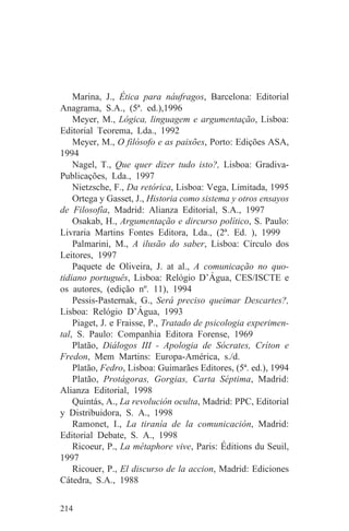 Marina, J., Ética para náufragos, Barcelona: Editorial
Anagrama, S.A., (5ª. ed.),1996
    Meyer, M., Lógica, linguagem e argumentação, Lisboa:
Editorial Teorema, Lda., 1992
    Meyer, M., O filósofo e as paixões, Porto: Edições ASA,
1994
    Nagel, T., Que quer dizer tudo isto?, Lisboa: Gradiva-
Publicações, Lda., 1997
    Nietzsche, F., Da retórica, Lisboa: Vega, Limitada, 1995
    Ortega y Gasset, J., Historia como sistema y otros ensayos
de Filosofía, Madrid: Alianza Editorial, S.A., 1997
    Osakab, H., Argumentação e dircurso político, S. Paulo:
Livraria Martins Fontes Editora, Lda., (2ª. Ed. ), 1999
    Palmarini, M., A ilusão do saber, Lisboa: Círculo dos
Leitores, 1997
    Paquete de Oliveira, J. at al., A comunicação no quo-
tidiano português, Lisboa: Relógio D’Água, CES/ISCTE e
os autores, (edição nº. 11), 1994
    Pessis-Pasternak, G., Será preciso queimar Descartes?,
Lisboa: Relógio D’Água, 1993
    Piaget, J. e Fraisse, P., Tratado de psicologia experimen-
tal, S. Paulo: Companhia Editora Forense, 1969
    Platão, Diálogos III - Apologia de Sócrates, Críton e
Fredon, Mem Martins: Europa-América, s./d.
    Platão, Fedro, Lisboa: Guimarães Editores, (5ª. ed.), 1994
    Platão, Protágoras, Gorgias, Carta Séptima, Madrid:
Alianza Editorial, 1998
    Quintás, A., La revolución oculta, Madrid: PPC, Editorial
y Distribuidora, S. A., 1998
    Ramonet, I., La tiranía de la comunicación, Madrid:
Editorial Debate, S. A., 1998
    Ricoeur, P., La métaphore vive, Paris: Éditions du Seuil,
1997
    Ricouer, P., El discurso de la accion, Madrid: Ediciones
Cátedra, S.A., 1988


214
 