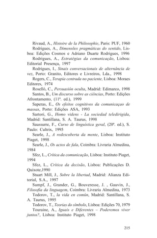 Rivaud, A., Histoire de la Philosophie, Paris: PUF, 1960
    Rodrigues, A., Dimensões pragmáticas do sentido, Lis-
boa: Edições Cosmos e Adriano Duarte Rodrigues, 1996
    Rodrigues, A., Estratégias da comunicação, Lisboa:
Editorial Presença, 1997
    Rodrigues, I., Sinais conversacionais de alternância de
vez, Porto: Granito, Editores e Livreiros, Lda., 1998
    Rogers, C., Terapia centrada no paciente, Lisboa: Moraes
Editores, 1974
    Roselló, C., Persuasión oculta, Madrid: Edimarco, 1998
    Santos, B., Um discurso sobre as ciências, Porto: Edições
Afrontamento, (11ª. ed.), 1999
    Saperas, E., Os efeitos cognitivos da comunicaçao de
massas, Porto: Edições ASA, 1993
    Sartori, G., Homo videns - La sociedad teledirigida,
Madrid: Santillana, S. A. Taurus, 1998
    Saussurre, F., Curso de linguística geral, (20ª. ed.), S.
Paulo: Cultrix, 1995
    Searle, J., A redescoberta da mente, Lisboa: Instituto
Piaget, 1998
    Searle, J., Os actos de fala, Coimbra: Livraria Almedina,
1984
    Sfez, L., Crítica da comunicação, Lisboa: Instituto Piaget,
1994
    Sfez, L., Crítica da decisão, Lisboa: Publicações D.
Quixote,1990
    Stuart Mill, J., Sobre la libertad, Madrid: Alianza Edi-
torial, S.A., 1997
    Sumpf, J., Grander, G., Bouveresse, J. , Gauvin, J.,
Filosofia da linguagem, Coimbra: Livraria Almedina, 1973
    Todorov, T., la vida en común, Madrid: Santillana, S.
A. Taurus, 1995
    Todorov, T., Teorias do símbolo, Lisboa: Edições 70, 1979
    Touraine, A., Iguais e Diferentes – Poderemos viver
juntos?, Lisboa: Instituto Piaget, 1998


                                                           215
 