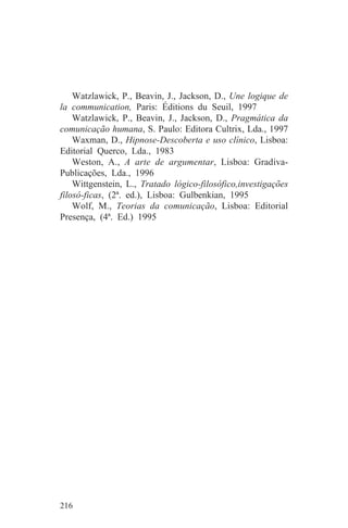 Watzlawick, P., Beavin, J., Jackson, D., Une logique de
la communication, Paris: Éditions du Seuil, 1997
    Watzlawick, P., Beavin, J., Jackson, D., Pragmática da
comunicação humana, S. Paulo: Editora Cultrix, Lda., 1997
    Waxman, D., Hipnose-Descoberta e uso clínico, Lisboa:
Editorial Querco, Lda., 1983
    Weston, A., A arte de argumentar, Lisboa: Gradiva-
Publicações, Lda., 1996
    Wittgenstein, L., Tratado lógico-filosófico,investigações
filosó-ficas, (2ª. ed.), Lisboa: Gulbenkian, 1995
    Wolf, M., Teorias da comunicação, Lisboa: Editorial
Presença, (4ª. Ed.) 1995




216
 