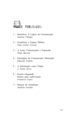 títulos publicados:

1 - Semiótica: A Lógica da Comunicação
    António Fidalgo

2 - Jornalismo e Espaço Público
    João Carlos Correia

3 - A Letra: Comunicação e Expressão
    Jorge Bacelar

4 - Estratégias de Comunicação Municipal
    Eduardo Camilo

5 - A Informação como Utopia
    J. Paulo Serra

6 - Escrita teleguiada
    Guiões para audiovisuais
    Frederico Lopes

7 - Manual de Jornalismo
    Anabela Gradim




                                           217
 