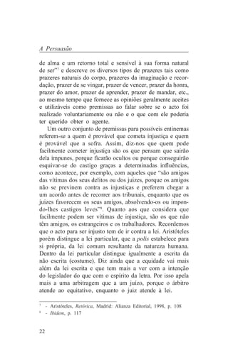 A Persuasão

de alma e um retorno total e sensível à sua forma natural
de ser”7 e descreve os diversos tipos de prazeres tais como
prazeres naturais do corpo, prazeres da imaginação e recor-
dação, prazer de se vingar, prazer de vencer, prazer da honra,
prazer do amor, prazer de aprender, prazer de mandar, etc.,
ao mesmo tempo que fornece as opiniões geralmente aceites
e utilizáveis como premissas ao falar sobre se o acto foi
realizado voluntariamente ou não e o que com ele poderia
ter querido obter o agente.
    Um outro conjunto de premissas para possíveis entinemas
referem-se a quem é provável que cometa injustiça e quem
é provável que a sofra. Assim, diz-nos que quem pode
facilmente cometer injustiça são os que pensam que sairão
dela impunes, porque ficarão ocultos ou porque conseguirão
esquivar-se do castigo graças a determinadas influências,
como acontece, por exemplo, com aqueles que “são amigos
das vítimas dos seus delitos ou dos juizes, porque os amigos
não se previnem contra as injustiças e preferem chegar a
um acordo antes de recorrer aos tribunais, enquanto que os
juizes favorecem os seus amigos, absolvendo-os ou impon-
do-lhes castigos leves”8. Quanto aos que considera que
facilmente podem ser vítimas de injustiça, são os que não
têm amigos, os estrangeiros e os trabalhadores. Recordemos
que o acto para ser injusto tem de ir contra a lei. Aristóteles
porém distingue a lei particular, que a polis estabelece para
si própria, da lei comum resultante da natureza humana.
Dentro da lei particular distingue igualmente a escrita da
não escrita (costume). Diz ainda que a equidade vai mais
além da lei escrita e que tem mais a ver com a intenção
do legislador do que com o espírito da letra. Por isso apela
mais a uma arbitragem que a um juízo, porque o árbitro
atende ao equitativo, enquanto o juiz atende à lei.
_______________________________
7
  - Aristóteles, Retórica, Madrid: Alianza Editorial, 1998, p. 108
8
  - Ibidem, p. 117


22
 