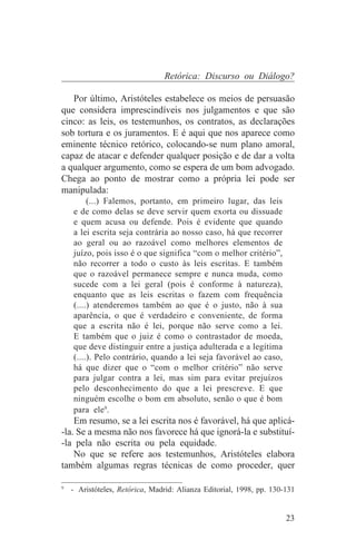 Retórica: Discurso ou Diálogo?

   Por último, Aristóteles estabelece os meios de persuasão
que considera imprescindíveis nos julgamentos e que são
cinco: as leis, os testemunhos, os contratos, as declarações
sob tortura e os juramentos. E é aqui que nos aparece como
eminente técnico retórico, colocando-se num plano amoral,
capaz de atacar e defender qualquer posição e de dar a volta
a qualquer argumento, como se espera de um bom advogado.
Chega ao ponto de mostrar como a própria lei pode ser
manipulada:
        (...) Falemos, portanto, em primeiro lugar, das leis
   e de como delas se deve servir quem exorta ou dissuade
   e quem acusa ou defende. Pois é evidente que quando
   a lei escrita seja contrária ao nosso caso, há que recorrer
   ao geral ou ao razoável como melhores elementos de
   juízo, pois isso é o que significa “com o melhor critério”,
   não recorrer a todo o custo às leis escritas. E também
   que o razoável permanece sempre e nunca muda, como
   sucede com a lei geral (pois é conforme à natureza),
   enquanto que as leis escritas o fazem com frequência
   (....) atenderemos também ao que é o justo, não à sua
   aparência, o que é verdadeiro e conveniente, de forma
   que a escrita não é lei, porque não serve como a lei.
   E também que o juiz é como o contrastador de moeda,
   que deve distinguir entre a justiça adulterada e a legítima
   (....). Pelo contrário, quando a lei seja favorável ao caso,
   há que dizer que o “com o melhor critério” não serve
   para julgar contra a lei, mas sim para evitar prejuízos
   pelo desconhecimento do que a lei prescreve. E que
   ninguém escolhe o bom em absoluto, senão o que é bom
   para ele9.
    Em resumo, se a lei escrita nos é favorável, há que aplicá-
-la. Se a mesma não nos favorece há que ignorá-la e substituí-
-la pela não escrita ou pela equidade.
    No que se refere aos testemunhos, Aristóteles elabora
também algumas regras técnicas de como proceder, quer
_______________________________
9
  - Aristóteles, Retórica, Madrid: Alianza Editorial, 1998, pp. 130-131


                                                                    23
 